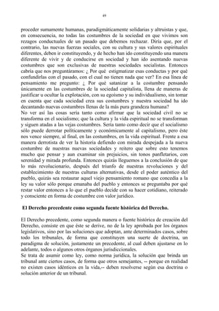 proceder sumamente humanas, paradigmáticamente solidarias y altruistas y que,
en consecuencia, no todas las costumbres de la sociedad en que vivimos son
rezagos conductuales de un pasado que debemos rechazar. Diría que, por el
contrario, las nuevas fuerzas sociales, con su cultura y sus valores espirituales
diferentes, deben ir constituyendo, y de hecho han ido constituyendo una manera
diferente de vivir y de conducirse en sociedad y han ido asentando nuevas
costumbres que son exclusivas de nuestras sociedades socialistas. Entonces
cabría que nos preguntáramos: ¿ Por qué estigmatizar esas conductas y por qué
confundirlas con el pasado, con el cual no tienen nada que ver? En esa línea de
pensamiento me pregunto: ¿ Por qué satanizar a la costumbre pensando
únicamente en las costumbres de la sociedad capitalista, llena de maneras de
justificar u ocultar la explotación, con su egoísmo y su individualismo, sin tomar
en cuenta que cada sociedad crea sus costumbres y nuestra sociedad ha ido
decantando nuevas costumbres llenas de la más pura grandeza humana?
No ver así las cosas sería tanto como afirmar que la sociedad civil no se
transforma en el socialismo; que la cultura y la vida espiritual no se transforman
y siguen atadas a las vejas costumbres. Sería tanto como decir que el socialismo
sólo puede derrotar políticamente y económicamente al capitalismo, pero éste
nos vence siempre, al final, en las costumbres, en la vida espiritual. Frente a esa
manera derrotista de ver la historia defiendo con mirada despejada a la nueva
costumbre de nuestras nuevas sociedades y reitero que sobre esto tenemos
mucho que pensar y aun examinar sin prejuicios, sin tonos panfletarios, con
serenidad y mirada profunda. Entonces quizás lleguemos a la conclusión de que
lo más revolucionario, después del triunfo de nuestras revoluciones y del
establecimiento de nuestras culturas alternativas, desde el poder auténtico del
pueblo, quizás sea restaurar aquel viejo pensamiento romano que concedía a la
ley su valor sólo porque emanaba del pueblo y entonces se preguntaba por qué
restar valor entonces a lo que el pueblo decide con su hacer cotidiano, reiterado
y consciente en forma de costumbre con valor jurídico.
El Derecho precedente como segunda fuente histórica del Derecho.
El Derecho precedente, como segunda manera o fuente histórica de creación del
Derecho, consiste en que éste se derive, no de la ley aprobada por los órganos
legislativos, sino por las soluciones que adoptan, ante determinados casos, sobre
todo los tribunales, de forma que constituyen una suerte de doctrina, un
paradigma de solución, justamente un precedente, al cual deben ajustarse en lo
adelante, todos o algunos otros órganos jurisdiccionales.
Se trata de asumir como ley, como norma jurídica, la solución que brinda un
tribunal ante ciertos casos, de forma que otros semejantes, -- porque en realidad
no existen casos idénticos en la vida,-- deben resolverse según esa doctrina o
solución anterior de un tribunal.
49
 