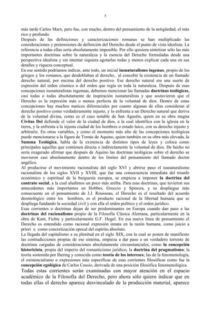 más tarde Carlos Marx, pero fue, con mucho, dentro del pensamiento de la antigüedad, el más
rico y profundo.
Después de las definiciones y caracterizaciones romanas se han multiplicado las
consideraciones y pretensiones de definición del Derecho desde el punto de vista idealista. La
referencia a todas ellas sería absolutamente imposible. Por ello quisiera sintetizar sólo las más
importantes doctrinas sobre la naturaleza y la esencia del Derecho formuladas desde una
perspectiva idealista y sin intentar siquiera agotarlas todas y menos explicar cada una en sus
detalles y riqueza conceptual.
En ese sentido podríamos indicar, ante todo, un inicial iusnaturalismo ingenuo, propio de los
griegos y los romanos, que desdoblaban al derecho, al concebir la existencia de un llamado
derecho natural, por encima del derecho positivo. Ese derecho natural era una suerte de
expresión del orden cósmico o del orden que regía en toda la naturaleza. Después de esas
concepciones iusnaturalistas ingenuas, debemos mencionar las llamadas doctrinas teológicas,
casi todas o todas absolutamente de inspiración iusnaturalista y que sostuvieron que el
Derecho es la expresión más o menos perfecta de la voluntad de dios. Dentro de estas
concepciones hay muchos matices diferenciales por cuanto algunas de ellas consideran al
derecho positivo como verdaderamente injusto, y lo enfrenta a un Derecho natural que deriva
de la voluntad divina, como es el caso notable de San Agustín, quien en su obra magna
Civitas Dei defiende el valor de la ciudad de dios, a la cual identifica con la iglesia en la
tierra, y la enfrenta a la injusta ciudad de los hombres o estado laico, con su derecho injusto y
arbitrario. En otras variables, y como el momento más alto de las concepciones teológicas
puede mencionarse a la figura de Tomás de Aquino, quien también en su obra más elevada, la
Summa Teológica, habla de la existencia de distintos tipos de leyes y coloca como
principales aquellas que contienen directa o indirectamente la voluntad de dios. De hecho no
sería exagerado afirmar que después de Aquino las doctrinas teológicas sobre el derecho se
movieron casi absolutamente dentro de los límites del pensamiento del llamado doctor
angélico.
Al producirse el movimiento racionalista del siglo XVI y abrirse paso el iusnaturalismo
racionalista de los siglos XVII y XVIII, que fue una consecuencia inmediata del triunfo
económico y espiritual de la burguesía europea, se empieza a imponer la doctrina del
contrato social, a la cual aludimos un poco más arriba. Para esas doctrinas, que tuvieron sus
antecedentes más importantes en Hobbes, Groccio y Spinoza, y su despliegue más
consecuente en el pensamiento de J.J. Rousseau, el Derecho es el resultado del acuerdo
deontológico entre los hombres, es el producto racional de la libertad humana que se
despliega fundando la sociedad civil y con ella el orden político y el orden jurídico.
Esas corrientes o doctrinas dejan de ser predominantes en Europa cuando dan paso a las
doctrinas del racionalismo propio de la Filosofía Clásica Alemana, particularmente en la
obra de Kant, Fichte y particularmente G.F. Hegel. En esa nueva línea de pensamiento el
Derecho es entendido como racional expresión innata en la razón humana, como juicio a
priori o como concretización epocal del espíritu absoluto.
La llegada del capitalismo a su plenitud en el siglo XIX, con la cual se ponen de manifiesto
las contradicciones propias de ese sistema, empieza a dar paso a un verdadero torrente de
doctrinas cargadas de consideraciones absolutamente circunstanciales, como la concepción
historicista, propia del imperio del romanticismo jurídico; la doctrina del pragmatismo; la
teoría sostenida por Ihering y conocida como teoría de los intereses; las de la fenomenología,
el existencialismo o expresiones más específicas de esas corrientes filosóficas como fue la
concepción egológica de Carlos Cossio, derivada de una posición filosófica fenomenológica.
Todas estas corrientes serán examinadas con mayor atención en el espacio
académico de la Filosofía del Derecho, pero ahora sólo quiero indicar que en
todas ellas el derecho aparece desvinculado de la producción material, aparece
5
 