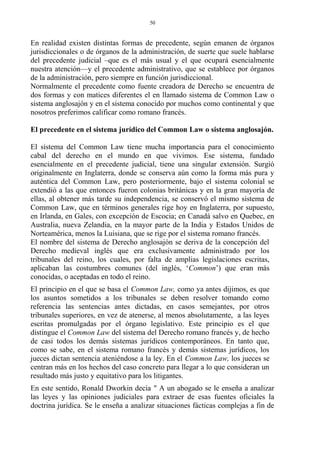 En realidad existen distintas formas de precedente, según emanen de órganos
jurisdiccionales o de órganos de la administración, de suerte que suele hablarse
del precedente judicial –que es el más usual y el que ocupará esencialmente
nuestra atención—y el precedente administrativo, que se establece por órganos
de la administración, pero siempre en función jurisdiccional.
Normalmente el precedente como fuente creadora de Derecho se encuentra de
dos formas y con matices diferentes el en llamado sistema de Common Law o
sistema anglosajón y en el sistema conocido por muchos como continental y que
nosotros preferimos calificar como romano francés.
El precedente en el sistema jurídico del Common Law o sistema anglosajón.
El sistema del Common Law tiene mucha importancia para el conocimiento
cabal del derecho en el mundo en que vivimos. Ese sistema, fundado
esencialmente en el precedente judicial, tiene una singular extensión. Surgió
originalmente en Inglaterra, donde se conserva aún como la forma más pura y
auténtica del Common Law, pero posteriormente, bajo el sistema colonial se
extendió a las que entonces fueron colonias británicas y en la gran mayoría de
ellas, al obtener más tarde su independencia, se conservó el mismo sistema de
Common Law, que en términos generales rige hoy en Inglaterra, por supuesto,
en Irlanda, en Gales, con excepción de Escocia; en Canadá salvo en Quebec, en
Australia, nueva Zelandia, en la mayor parte de la India y Estados Unidos de
Norteamérica, menos la Luisiana, que se rige por el sistema romano francés.
El nombre del sistema de Derecho anglosajón se deriva de la concepción del
Derecho medieval inglés que era exclusivamente administrado por los
tribunales del reino, los cuales, por falta de amplias legislaciones escritas,
aplicaban las costumbres comunes (del inglés, ‘Common’) que eran más
conocidas, o aceptadas en todo el reino.
El principio en el que se basa el Common Law, como ya antes dijimos, es que
los asuntos sometidos a los tribunales se deben resolver tomando como
referencia las sentencias antes dictadas, en casos semejantes, por otros
tribunales superiores, en vez de atenerse, al menos absolutamente, a las leyes
escritas promulgadas por el órgano legislativo. Este principio es el que
distingue el Common Law del sistema del Derecho romano francés y, de hecho
de casi todos los demás sistemas jurídicos contemporáneos. En tanto que,
como se sabe, en el sistema romano francés y demás sistemas jurídicos, los
jueces dictan sentencia ateniéndose a la ley. En el Common Law, los jueces se
centran más en los hechos del caso concreto para llegar a lo que consideran un
resultado más justo y equitativo para los litigantes.
En este sentido, Ronald Dworkin decía " A un abogado se le enseña a analizar
las leyes y las opiniones judiciales para extraer de esas fuentes oficiales la
doctrina jurídica. Se le enseña a analizar situaciones fácticas complejas a fin de
50
 