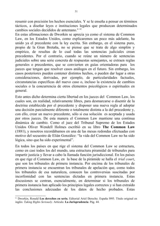 resumir con precisión los hechos esenciales. Y se le enseña a pensar en términos
tácticos, a diseñar leyes e instituciones legales que produzcan determinados
cambios sociales decididos de antemano." 61
En estas afirmaciones de Dworkin se aprecia ya como el sistema de Common
Law, en los Estados Unidos, como explicaremos un poco más adelante, ha
unido ya el precedente con la ley escrita. Sin embargo, en el sistema puro,
propio de la Gran Bretaña, no se piense que se trata de algo simplón y
empírico, de resultas de lo cual todas las sentencias judiciales crean
precedentes. Por el contrario, cuando se reúne un número de sentencias
judiciales sobre una serie concreta de respuestas semejantes, se extraen reglas
generales o precedentes, que se convierten en guías orientadoras para los
jueces que tengan que resolver casos análogos en el futuro. Sin embargo, los
casos posteriores pueden contener distintos hechos, o pueden dar lugar a otras
consideraciones, derivadas, por ejemplo, de particularidades factuales,
circunstancias específicas del nuevo caso o, incluso la existencia de cambios
sociales o la concurrencia de otros elementos psicológicos o espirituales en
general.
Esto antes dicho determina cierta libertad en los jueces del Common Law, los
cuales son, en realidad, relativamente libres, para desmarcarse o disentir de la
doctrina establecida por el precedente y disponer una nueva regla al adoptar
una decisión parcialmente diferente o totalmente distinta a la del precedente y,
con ello, crear un nuevo precedente, sólo si esa solución es aceptada y usada
por otros jueces. De esta manera el Common Law mantiene una continua
dinámica de cambio. Como el juez del Tribunal Supremo de los Estados
Unidos Oliver Wendell Holmes escribió en su libro The Common Law
(1881), y nosotros recordábamos en una de las mesas redondas efectuadas con
motivo del secuestro de Elián González: “la vida del Common Law no ha sido
lógica, sino que ha sido experimental”.
En todos los países en que rige el sistema del Common Law se estructura,
como en casi todos los del mundo, una estructura piramidal de tribunales para
impartir justicia y llevar a cabo la llamada función jurisdiccional. En los países
en que rige el Common Law, en la base de la pirámide se halla el trial court,
que son los tribunales de primera instancia. Por encima de los tribunales de
primera instancia se encuentran los tribunales de apelación que, como todos
los tribunales de esa naturaleza, conocen las controversias suscitadas por
incorfomidad con las sentencias dictadas en primera instancia. Estas
discusiones se centran, esencialmente, en determinar si los tribunales de
primera instancia han aplicado los principios legales correctos y si han extraído
las conclusiones adecuadas de los datos de hecho probados. Estas
61
Dworkin, Ronald Los derechos en serio. Editorial Ariel Derecho. España l995. Título original en
inglés: Taking Rights Seriously. Artículo. La Jurisprudencia. Pág. 44.
51
 