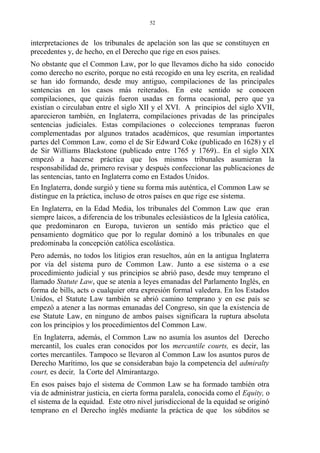 interpretaciones de los tribunales de apelación son las que se constituyen en
precedentes y, de hecho, en el Derecho que rige en esos países.
No obstante que el Common Law, por lo que llevamos dicho ha sido conocido
como derecho no escrito, porque no está recogido en una ley escrita, en realidad
se han ido formando, desde muy antiguo, compilaciones de las principales
sentencias en los casos más reiterados. En este sentido se conocen
compilaciones, que quizás fueron usadas en forma ocasional, pero que ya
existían o circulaban entre el siglo XII y el XVI. A principios del siglo XVII,
aparecieron también, en Inglaterra, compilaciones privadas de las principales
sentencias judiciales. Estas compilaciones o colecciones tempranas fueron
complementadas por algunos tratados académicos, que resumían importantes
partes del Common Law, como el de Sir Edward Coke (publicado en 1628) y el
de Sir Williams Blackstone (publicado entre 1765 y 1769).. En el siglo XIX
empezó a hacerse práctica que los mismos tribunales asumieran la
responsabilidad de, primero revisar y después confeccionar las publicaciones de
las sentencias, tanto en Inglaterra como en Estados Unidos.
En Inglaterra, donde surgió y tiene su forma más auténtica, el Common Law se
distingue en la práctica, incluso de otros países en que rige ese sistema.
En Inglaterra, en la Edad Media, los tribunales del Common Law que eran
siempre laicos, a diferencia de los tribunales eclesiásticos de la Iglesia católica,
que predominaron en Europa, tuvieron un sentido más práctico que el
pensamiento dogmático que por lo regular dominó a los tribunales en que
predominaba la concepción católica escolástica.
Pero además, no todos los litigios eran resueltos, aún en la antigua Inglaterra
por vía del sistema puro de Common Law. Junto a ese sistema o a ese
procedimiento judicial y sus principios se abrió paso, desde muy temprano el
llamado Statute Law, que se atenía a leyes emanadas del Parlamento Inglés, en
forma de bills, acts o cualquier otra expresión formal valedera. En los Estados
Unidos, el Statute Law también se abrió camino temprano y en ese país se
empezó a atener a las normas emanadas del Congreso, sin que la existencia de
ese Statute Law, en ninguno de ambos países significara la ruptura absoluta
con los principios y los procedimientos del Common Law.
En Inglaterra, además, el Common Law no asumía los asuntos del Derecho
mercantil, los cuales eran conocidos por los mercantile courts, es decir, las
cortes mercantiles. Tampoco se llevaron al Common Law los asuntos puros de
Derecho Marítimo, los que se consideraban bajo la competencia del admiralty
court, es decir, la Corte del Almirantazgo.
En esos países bajo el sistema de Common Law se ha formado también otra
vía de administrar justicia, en cierta forma paralela, conocida como el Equity, o
el sistema de la equidad. Este otro nivel jurisdiccional de la equidad se originó
temprano en el Derecho inglés mediante la práctica de que los súbditos se
52
 