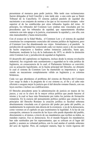 presentaran al monarca para pedir justicia. Más tarde esas reclamaciones
fueron delegadas al lord Canciller y más tarde aún a una corte que se llamó
Tribunal de la Cancillería. El sistema judicial paralelo de equidad dio
nacimiento a un conjunto de normas a las que se les reconoció siempre valor
superior al de las establecidas por otros tribunales legales del reino. Al
principio, los tribunales del Common Law estaban más vinculados por los
precedentes que los tribunales de equidad, que supuestamente dictaban
sentencia con más apego a la justicia, exactamente la equidad y, con ello, con
más mansedumbre y hasta misericordia.
Con el avance de la Edad Media, el Common Law y el sistema de equidad
constituían los componentes esenciales del sistema jurídico de Inglaterra, pero
el Common Law fue abandonando sus viejos formalismos y al paralelo la
jurisdicción de equidad fue conociendo cada vez menos casos y de esa manera
de hecho empezaron a fundirse ambas instancias judiciales, hasta que,
finalmente, mediante la Ley de la Judicatura de 1873, se abolió la distinción
entre Common Law y jurisdicción de equidad en Inglaterra.
El desarrollo del capitalismo en Inglaterra, incluso desde la misma revolución
industrial, fue exigiendo más asentamiento y seguridad en la vida jurídica de
Inglaterra, en consecuencia de lo cual, el Parlamento británico se convirtió,
con su actuación legisferante, en la fuente principal del Derecho, no obstante
lo cual el sistema de Common Law ha mantenido su importancia y sigue
siendo un mecanismo completamente válido en Inglaterra y ex colonias
británicas.
Cada vez que abordamos el problema del sistema de Derecho del Common
Law surge la duda o la pregunta de si ese sistema es, al fin y al cabo más
eficiente o asegura mejor la justicia que el del derecho romano francés, con sus
leyes escritas e incluso sus codificaciones.
El Derecho precedente pone la administración de justicia en manos de los
jueces, y esa es la clave de la mayor crítica política que puede hacerse al
mismo y la cual se hace más firmemente por todos los juristas de formación
romanista. En la esencia del pensamiento político jurídico que emana de los
principios del Derecho Romano la creación jurídica es facultad soberana
absolutamente vinculada con el ejercicio del poder por parte del pueblo; es
medularmente la expresión más directa de la existencia o no de la democracia,
como veremos en el capítulo en que examinamos la legalidad. A la luz de esa
concepción, entonces la creación de las leyes sólo puede depender del pueblo,
directamente o, al menos, a través de sus mandatarios que reciben su órden, su
mandato expreso. Eso es democracia. En el mundo burgués los mandatarios
han sido sustituidos por los representantes, que se colocan en el lugar del
pueblo y asumen su voluntad política, con lo cual anulan el sentido soberano
del acto de legislar. Pero, de cualquier manera, bajo la visión rigurosa del
53
 