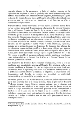 ejercicio directo de la democracia o bajo el cándido encanto de la
representación burguesa, lo cierto es que la ley sólo puede proceder del pueblo,
en tanto en el sistema del Common Law son los jueces, nombrados por alguna
instancia del Estado, los que hacen el Derecho, al establecerlo mediante sus
sentencias que se convierten en precedente y el Derecho es sólo o
esencialmente el precedente.
Normalmente se traban discusiones, a veces incluso virulentas, acerca de la
mayor o menor capacidad de aproximarse a la justicia del sistema Common
Law y el Romano Francés, en función de la mayor o menor estabilidad y
seguridad del Derecho en ambos sistemas. Creo en realidad, como apasionado
romanista, que esa discusión es de segundo nivel. La clave está en lo que antes
dejé expuesto. Sin embargo, si pasamos a esta segunda polémica, tendremos
que llegar a la conclusión de que ninguno es, en esto, superior al otro, sino que
se trata sólo de que son dos sistemas distintos, diferentes, con sus méritos y sus
defectos. La ley legislada y escrita revela y porta estabilidad, seguridad,
claridad en su aplicación, pero los defensores del Common Law afirman de
inmediato que es descabellado petrificar el Derecho en códigos que, algunos
de ellos tienen o han tenido casi o más de cien años de vigencia. Eso es, más o
menos, como poner nuevamente en vigor aquella vieja Constitución del 426 de
NE. en que se estableció que para cualquier decisión jurídica se consultaran
cinco juristas clásicos; la llamada Ley de Citas y el famoso Tribunal de los
Muertos que se dice que creó.
Los defensores del Common Law sostienen entonces que, como la vida es
cambiante, con una dinámica enorme, el Derecho debe ajustarse a ella y ser
también cambiante y dinámico, lo cual se asegura mucho mejor desde ese
sistema que desde el legislado y codificado. Los defensores de la ley escrita y
la codificación saltan entonces y dicen que al amparo de la actualización y la
dinamización del Derecho se quiebra su seguridad, su estabilidad
indispensable y, quizás también, su esencial justicia.
Es curioso que en esto sea Ronald Dworkin, connotado jurista norteamericano,
quien nos aproxime más a la verdad esencial. Decía el profesor de Harvard:
"Podemos sostener (como hicieron algunos autores) que el derecho será
económicamente más eficiente si da margen para que los jueces tengan en
cuenta el influjo económico de su decisión; pero con eso no se responderá la
cuestión de si es justo que así lo hagan, o de si podemos considerar los
estándares económicos como parte del derecho existente, o de si las decisiones
basadas en el influjo económico, son por esa razón, portadoras de mayor o
menor peso moral."62
62
Dworkin Ronald. Los derechos en serio. Editorial Ariel Derecho. España l995. Artículo La
Jurisprudencia. Pág. 50
54
 