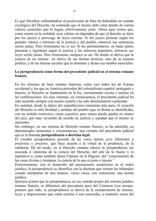 Es que Dworkin, enfrentándose al positivismo de Hart ha defendido un sentido
axiológico del Derecho, ha sostenido que el mismo debe estar dotado de ciertos
valores esenciales que lo hagan, efectivamente, justo. Ahora aquí vemos que,
como ocurre en la realidad, esos valores no dependen de que el derecho se dicte
por los jueces o provenga de leyes escritas. Si los jueces piensan según los
grandes valores e intereses de la justicia y del pueblo, entonces sus sentencias
serían justas. Pero tristemente no es así. Si los parlamentarios, en todas partes
pensaran y legislaran según la justicia y los intereses populares, entonces sus
leyes serían justas. Pero tristemente, tampoco es así. De donde se deriva que la
justicia de un sistema no deriva de sus formas técnicas, sino de su esencia
política, y de las fuerzas sociales que lo dominan y dictan sus rumbos esenciales.
La jurisprudencia como forma del precedente judicial en el sistema romano
francés.
En los sistemas de base romano francesa, como casi todos los de Europa
occidental y los que en América proceden del colonialismo español, portugués y
francés, el Derecho se fundamenta en la ley, normalmente escrita e incluso en
las codificaciones. En esos sistemas, en consecuencia, el precedente judicial ha
sido asumido siempre con mucha cautela o ha sido absolutamente rechazado.
En realidad, desde la óptica del iuspublicismo romanista más puro, la creación
del Derecho es sólo facultad y atributo del pueblo (que en Roma se identificaba,
con un sentido restrictivo, como populus), pero nunca puede quedar en manos
del juez, por muy investido de sentido de justicia y equidad que el mismo se
encuentre.
Sin embargo, en ese sistema de Derecho romano francés, se ha admitido, en
determinados momentos y circunstancias, una variante del precedente judicial
que es la llamada jurisprudencia o doctrina legal.
El vocablo jurisprudencia procede de las voces latinas juris (Derecho) y
prudentia o prudents, que hace alusión a la virtud de la prudencia, de la
sabiduría. De tal modo, en el Derecho romano clásico la jurisprudencia era
asociada o sinónima de la ciencia del Derecho, del arte de lo bueno y lo
equitativo o, como también dijera Ulpiano en el Digesto, del “conocimiento de
las cosas divinas y humanas, la ciencia de lo que es justo e injusto.”
Posteriormente, con el desarrollo del pensamiento modernista en el orden
jurídico, la jurisprudencia se identifica con la doctrina que sientan los tribunales
cuando interpretan de una manera, varias veces, con reiteración, una norma
jurídica.
Quisiera aclarar que la jurisprudencia, en ese sentido propio del sistema jurídico
romano francés, se diferencia del precedente puro del Common Law porque,
primero que todo, la jurisprudencia se deriva de la interpretación de normas,
leyes y disposiciones que están escritas o son conocidas, a contrario sensu del
55
 