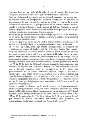 Common Law en que todo el Derecho deriva de asumir las soluciones
semejantes brindadas en otros casos por otros tribunales de apelación.
Aquí, en el sistema de jurisprudencia, los tribunales cuentan con normas, pero
las mismas deben ser interpretadas. Entonces ocurre que en ocasiones la
interpretación de una disposición jurídica es difícil y, ésta es la segunda
característica distintiva de la jurisprudencia en el sistema romano francés,
cuando el máximo tribunal, es decir, cuando el Tribunal Supremo y sólo el
Tribunal Supremo, reitera la misma interpretación de un precepto, se dice que
sienta jurisprudencia, que crea una doctrina jurídica.
Sin embargo, queda subsistente determinar si la jurisprudencia, la doctrina legal,
en los países de sistema romano francés constituye siempre o suele constituir
una fuente oficial del Derecho.
En muchos países de dicho sistema jurídico existen enormes ambigüedades en
torno al nivel de exigibilidad de la jurisprudencia como fuente de Derecho.
En el caso de Cuba, antes del triunfo revolucionario, la situación era
verdaderamente curiosa: de hecho, en el Art. 6 del viejo Código Civil español,
en que se establecían las fuentes jurídicas aceptadas por el sistema, no se hacía
ninguna mención a la jurisprudencia como fuente de Derecho. Desde ese punto
de vista habría podido afirmarse que, técnicamente, a la luz del Código Civil, la
jurisprudencia no era ni nunca tuvo valor como fuente ni siquiera supletoria. Sin
embargo, las cosas anduvieron por otros caminos. Resulta que la Orden Militar
No. 92, de 26 de julio de 1899, del gobierno interventor norteamericano, que
estableció las regulaciones del llamado Recurso de Casación que se interpone
ante el Tribunal Supremo, tanto por infracción de la ley, cuanto por
quebrantamiento de las formas procesales exigidas, otorgó el Recurso de
Casación por lo que llamó infracción de doctrina legal y entonces explicó que
“una doctrina legal perdura y es de obligatoria observancia, siempre que de la
aplicación del precepto legislativo se trate y los accidentes y circunstancias del
interior del caso que deba juzgarse sean sustancialmente idénticos a los de las
anteriores controversias.”63
Entonces, pasada literalmente por debajo de la mesa, en franco contrabando
jurídico, la jurisprudencia se asentó, con fuerza indiscutida como una real fuente
formal del Derecho cubano. Baste recordar que en varias sentencias, el Tribunal
Supremo cubano de entonces insistió en ese valor. De ellas merece citarse la No.
122, de 15 de septiembre de 1926, de la Sala de lo Civil, en la cual se declaró
que “cuando en materia civil existe una doctrina legal establecida, la
concurrencia de condiciones propias de esta fuente de Derecho...”64
63
Citado por Fernando Cañizares. Teoría del Estado. Ed. Cit. Pag. 76.
64
Ibídem.
56
 