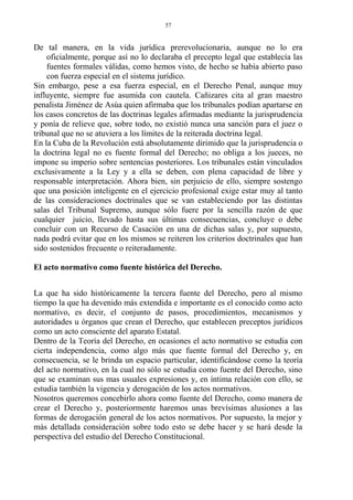 De tal manera, en la vida jurídica prerevolucionaria, aunque no lo era
oficialmente, porque así no lo declaraba el precepto legal que establecía las
fuentes formales válidas, como hemos visto, de hecho se había abierto paso
con fuerza especial en el sistema jurídico.
Sin embargo, pese a esa fuerza especial, en el Derecho Penal, aunque muy
influyente, siempre fue asumida con cautela. Cañizares cita al gran maestro
penalista Jiménez de Asúa quien afirmaba que los tribunales podían apartarse en
los casos concretos de las doctrinas legales afirmadas mediante la jurisprudencia
y ponía de relieve que, sobre todo, no existió nunca una sanción para el juez o
tribunal que no se atuviera a los límites de la reiterada doctrina legal.
En la Cuba de la Revolución está absolutamente dirimido que la jurisprudencia o
la doctrina legal no es fuente formal del Derecho; no obliga a los jueces, no
impone su imperio sobre sentencias posteriores. Los tribunales están vinculados
exclusivamente a la Ley y a ella se deben, con plena capacidad de libre y
responsable interpretación. Ahora bien, sin perjuicio de ello, siempre sostengo
que una posición inteligente en el ejercicio profesional exige estar muy al tanto
de las consideraciones doctrinales que se van estableciendo por las distintas
salas del Tribunal Supremo, aunque sólo fuere por la sencilla razón de que
cualquier juicio, llevado hasta sus últimas consecuencias, concluye o debe
concluir con un Recurso de Casación en una de dichas salas y, por supuesto,
nada podrá evitar que en los mismos se reiteren los criterios doctrinales que han
sido sostenidos frecuente o reiteradamente.
El acto normativo como fuente histórica del Derecho.
La que ha sido históricamente la tercera fuente del Derecho, pero al mismo
tiempo la que ha devenido más extendida e importante es el conocido como acto
normativo, es decir, el conjunto de pasos, procedimientos, mecanismos y
autoridades u órganos que crean el Derecho, que establecen preceptos jurídicos
como un acto consciente del aparato Estatal.
Dentro de la Teoría del Derecho, en ocasiones el acto normativo se estudia con
cierta independencia, como algo más que fuente formal del Derecho y, en
consecuencia, se le brinda un espacio particular, identificándose como la teoría
del acto normativo, en la cual no sólo se estudia como fuente del Derecho, sino
que se examinan sus mas usuales expresiones y, en íntima relación con ello, se
estudia también la vigencia y derogación de los actos normativos.
Nosotros queremos concebirlo ahora como fuente del Derecho, como manera de
crear el Derecho y, posteriormente haremos unas brevísimas alusiones a las
formas de derogación general de los actos normativos. Por supuesto, la mejor y
más detallada consideración sobre todo esto se debe hacer y se hará desde la
perspectiva del estudio del Derecho Constitucional.
57
 