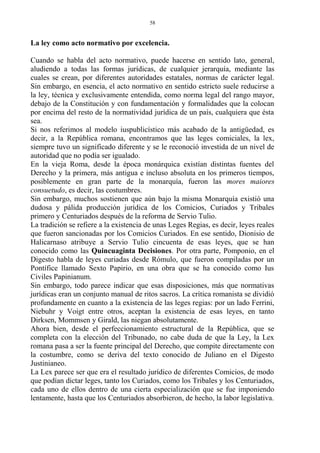La ley como acto normativo por excelencia.
Cuando se habla del acto normativo, puede hacerse en sentido lato, general,
aludiendo a todas las formas jurídicas, de cualquier jerarquía, mediante las
cuales se crean, por diferentes autoridades estatales, normas de carácter legal.
Sin embargo, en esencia, el acto normativo en sentido estricto suele reducirse a
la ley, técnica y exclusivamente entendida, como norma legal del rango mayor,
debajo de la Constitución y con fundamentación y formalidades que la colocan
por encima del resto de la normatividad jurídica de un país, cualquiera que ésta
sea.
Si nos referimos al modelo iuspublicístico más acabado de la antigüedad, es
decir, a la República romana, encontramos que las leges comiciales, la lex,
siempre tuvo un significado diferente y se le reconoció investida de un nivel de
autoridad que no podía ser igualado.
En la vieja Roma, desde la época monárquica existían distintas fuentes del
Derecho y la primera, más antigua e incluso absoluta en los primeros tiempos,
posiblemente en gran parte de la monarquía, fueron las mores maiores
consuetudo, es decir, las costumbres.
Sin embargo, muchos sostienen que aún bajo la misma Monarquía existió una
dudosa y pálida producción jurídica de los Comicios, Curiados y Tribales
primero y Centuriados después de la reforma de Servio Tulio.
La tradición se refiere a la existencia de unas Leges Regias, es decir, leyes reales
que fueron sancionadas por los Comicios Curiados. En ese sentido, Dionisio de
Halicarnaso atribuye a Servio Tulio cincuenta de esas leyes, que se han
conocido como las Quincuaginta Decisiones. Por otra parte, Pomponio, en el
Digesto habla de leyes curiadas desde Rómulo, que fueron compiladas por un
Pontífice llamado Sexto Papirio, en una obra que se ha conocido como Ius
Civiles Papinianum.
Sin embargo, todo parece indicar que esas disposiciones, más que normativas
jurídicas eran un conjunto manual de ritos sacros. La crítica romanista se dividió
profundamente en cuanto a la existencia de las leges regias: por un lado Ferrini,
Niebuhr y Voigt entre otros, aceptan la existencia de esas leyes, en tanto
Dirksen, Mommsen y Girald, las niegan absolutamente.
Ahora bien, desde el perfeccionamiento estructural de la República, que se
completa con la elección del Tribunado, no cabe duda de que la Ley, la Lex
romana pasa a ser la fuente principal del Derecho, que compite directamente con
la costumbre, como se deriva del texto conocido de Juliano en el Digesto
Justinianeo.
La Lex parece ser que era el resultado jurídico de diferentes Comicios, de modo
que podían dictar leges, tanto los Curiados, como los Tribales y los Centuriados,
cada uno de ellos dentro de una cierta especialización que se fue imponiendo
lentamente, hasta que los Centuriados absorbieron, de hecho, la labor legislativa.
58
 