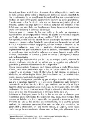 Antes de que Roma se deshiciera plenamente de su vida gentilicia, cuando aún
no había cobrado plena forma la organización política de aquella sociedad, la
Lex era el acuerdo de las asambleas en las cuales el Rex, que era un verdadero
basileus, un igual entre iguales, desempeñaba un papel de escasa prevalencia.
Posteriormente la lex fue siendo cada vez más instrumento jurídico pleno, el
principal, durante un largo período y entonces surgieron los conceptos y las
definiciones que sobre la Lex se dio el romano, llenos los mismos de verdadera
altura, sobre el valor y el contenido de las leyes.
Entonces para el romano la ley era, valía y derivaba su supremacía,
exclusivamente de que expresaba la voluntad del pueblo. Gayo decía al respecto
que “La Ley es lo que el pueblo ordena y establece.” D.I.1.3.
Por supuesto, no me canso de insistir en ello, el concepto de pueblo no existía
entonces, el mismo es obra ficticia del movimiento revolucionario burgués del
XVIII. Los romanos hablaban del populus, que era, también lo sabemos, no un
concepto incluyente, sino, por el contrario, absolutamente excluyente:
originalmente eran parte del populus sólo los patricios, ulteriormente pudieron
ser considerados tales también los plebeyos, pero nunca llegaron a serlo, ni los
esclavos, tardíamente los libertos y jamás los hostes o extranjeros y, menos
todavía, los dediticios.
Es por eso que Papiniano dice que la “Ley es precepto común, consulta de
varones prudentes, coerción de los delitos que se cometen por voluntad o
ignorancia, y promesa solemne común de la República.”65
En ese mismo sentido, Marciano, en el Digesto atribuye al orador Demóstenes
afirmar, entre otros particulares, que la ley es “pacto común de la ciudad,
(civitas)” y en el mismo Título III. Del Libro I. Del Digesto, se atribuye a
Modestino, de su libro Reglas, Libro I, la afirmación de que “La virtud de la ley
es esta: mandar, vedar, permitir, castigar.”66
Los romanos distinguieron pronto la ley, por su origen y sentido, del plebiscito
que era el resultado legislativo o el que ahora llamaríamos acto normativo
emanado de los Concilios de la Plebe, que mediante una sucesión de leyes
llegaron a tener casi igual jerarquía práctica que las leyes comiciales, pero sólo
tardíamente. De hecho, creo que nunca llegó a subsumirse absolutamente, al
menos en la más fina doctrina romana, el plebiscito dentro de la lex.
Asimismo se distinguió pronto la ley de las normas que se dictaban para
reglamentar casos particulares. Fue aspiración muy clara, desde tiempos bien
remotos, de brindar a la ley el contenido más general y abstracto, es decir,
proveerla de uno de los atributos que ulteriormente, en la doctrina jurídica
moderna, se consideran consustanciales con ese alto acto normativo: su
generalidad y abstracción. En ese mismo sentido, el Digesto, tantas veces
citado, recoge las extraordinarias afirmaciones de Pomponio, (Comentarios) a
65
Digesto. Papiniano. Definiciones. Libro I. T.III.1. Edición citada del Digesto. Pág. 61.
66
Digesto. Modestino. Reglas, Libro I. D. 1.3.7. Edición cit. Pág. 63.
59
 