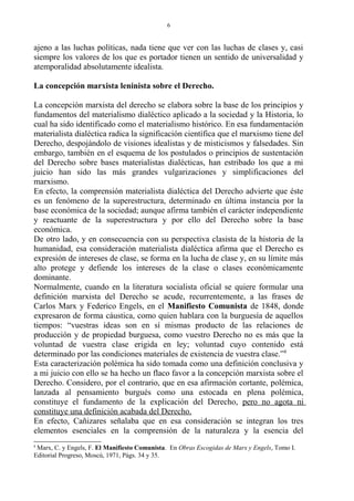 ajeno a las luchas políticas, nada tiene que ver con las luchas de clases y, casi
siempre los valores de los que es portador tienen un sentido de universalidad y
atemporalidad absolutamente idealista.
La concepción marxista leninista sobre el Derecho.
La concepción marxista del derecho se elabora sobre la base de los principios y
fundamentos del materialismo dialéctico aplicado a la sociedad y la Historia, lo
cual ha sido identificado como el materialismo histórico. En esa fundamentación
materialista dialéctica radica la significación científica que el marxismo tiene del
Derecho, despojándolo de visiones idealistas y de misticismos y falsedades. Sin
embargo, también en el esquema de los postulados o principios de sustentación
del Derecho sobre bases materialistas dialécticas, han estribado los que a mi
juicio han sido las más grandes vulgarizaciones y simplificaciones del
marxismo.
En efecto, la comprensión materialista dialéctica del Derecho advierte que éste
es un fenómeno de la superestructura, determinado en última instancia por la
base económica de la sociedad; aunque afirma también el carácter independiente
y reactuante de la superestructura y por ello del Derecho sobre la base
económica.
De otro lado, y en consecuencia con su perspectiva clasista de la historia de la
humanidad, esa consideración materialista dialéctica afirma que el Derecho es
expresión de intereses de clase, se forma en la lucha de clase y, en su límite más
alto protege y defiende los intereses de la clase o clases económicamente
dominante.
Normalmente, cuando en la literatura socialista oficial se quiere formular una
definición marxista del Derecho se acude, recurrentemente, a las frases de
Carlos Marx y Federico Engels, en el Manifiesto Comunista de 1848, donde
expresaron de forma cáustica, como quien hablara con la burguesía de aquellos
tiempos: “vuestras ideas son en sí mismas producto de las relaciones de
producción y de propiedad burguesa, como vuestro Derecho no es más que la
voluntad de vuestra clase erigida en ley; voluntad cuyo contenido está
determinado por las condiciones materiales de existencia de vuestra clase.”8
Esta caracterización polémica ha sido tomada como una definición conclusiva y
a mi juicio con ello se ha hecho un flaco favor a la concepción marxista sobre el
Derecho. Considero, por el contrario, que en esa afirmación cortante, polémica,
lanzada al pensamiento burgués como una estocada en plena polémica,
constituye el fundamento de la explicación del Derecho, pero no agota ni
constituye una definición acabada del Derecho.
En efecto, Cañizares señalaba que en esa consideración se integran los tres
elementos esenciales en la comprensión de la naturaleza y la esencia del
8
Marx, C. y Engels, F. El Manifiesto Comunista. En Obras Escogidas de Marx y Engels, Tomo I.
Editorial Progreso, Moscú, 1971, Págs. 34 y 35.
6
 
