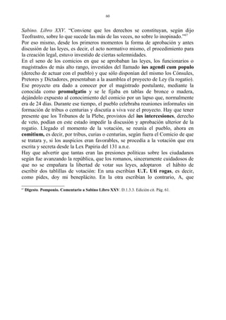 Sabino. Libro XXV. “Conviene que los derechos se constituyan, según dijo
Teofrastro, sobre lo que sucede las más de las veces, no sobre lo inopinado.”67
Por eso mismo, desde los primeros momentos la forma de aprobación y antes
discusión de las leyes, es decir, el acto normativo mismo, el procedimiento para
la creación legal, estuvo investido de ciertas solemnidades.
En el seno de los comicios en que se aprobaban las leyes, los funcionarios o
magistrados de más alto rango, investidos del llamado ius agendi cum populo
(derecho de actuar con el pueblo) y que sólo disponían del mismo los Cónsules,
Pretores y Dictadores, presentaban a la asamblea el proyecto de Ley (la rogatio).
Ese proyecto era dado a conocer por el magistrado postulante, mediante la
conocida como promulgatio y se le fijaba en tablas de bronce o madera,
dejándolo expuesto al conocimiento del comicio por un lapso que, normalmente
era de 24 días. Durante ese tiempo, el pueblo celebraba reuniones informales sin
formación de tribus o centurias y discutía a viva voz el proyecto. Hay que tener
presente que los Tribunos de la Plebe, provistos del ius intercesiones, derecho
de veto, podían en este estado impedir la discusión y aprobación ulterior de la
rogatio. Llegado el momento de la votación, se reunía el pueblo, ahora en
comitium, es decir, por tribus, curias o centurias, según fuera el Comicio de que
se tratara y, si los auspicios eran favorables, se procedía a la votación que era
escrita y secreta desde la Lex Papiria del 131 a.n.e.
Hay que advertir que tantas eran las presiones políticas sobre los ciudadanos
según fue avanzando la república, que los romanos, sinceramente cuidadosos de
que no se empañara la libertad de votar sus leyes, adoptaron el hábito de
escribir dos tablillas de votación: En una escribían U.T. Uti rogas, es decir,
como pides, doy mi beneplácito. En la otra escribían lo contrario, A, que
67
Digesto. Pomponio. Comentario a Sabino Libro XXV. D.1.3.3. Edición cit. Pág. 61.
60
 