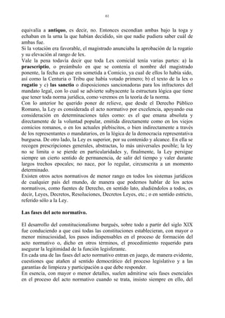 equivalía a antiquo, es decir, no. Entonces escondían ambas bajo la toga y
echaban en la urna la que habían decidido, sin que nadie pudiera saber cuál de
ambas fue.
Si la votación era favorable, el magistrado anunciaba la aprobación de la rogatio
y su elevación al rango de lex.
Vale la pena todavía decir que toda Lex comicial tenía varias partes: a) la
praescriptio, o preámbulo en que se contenía el nombre del magistrado
ponente, la fecha en que era sometida a Comicio, ya cual de ellos lo había sido,
así como la Centuria o Tribu que había votado primero; b) el texto de la lex o
rogatio y c) las sanctio o disposiciones sancionadoras para los infractores del
mandato legal, con lo cual se advierte subyacente la estructura lógica que tiene
que tener toda norma jurídica, como veremos en la teoría de la norma.
Con lo anterior he querido poner de relieve, que desde el Derecho Público
Romano, la Ley es considerada el acto normativo por excelencia, apoyando esa
consideración en determinaciones tales como: es el que emana absoluta y
directamente de la voluntad popular, emitida directamente como en los viejos
comicios romanos, o en los actuales plebiscitos, o bien indirectamente a través
de los representantes o mandatarios, en la lógica de la democracia representativa
burguesa. De otro lado, la Ley es superior, por su contenido y alcance. En ella se
recogen prescripciones generales, abstractas, lo más universales posible; la ley
no se limita o se pierde en particularidades y, finalmente, la Ley persigue
siempre un cierto sentido de permanencia, de salir del tiempo y valer durante
largos trechos epocales; no nace, por lo regular, circunscrita a un momento
determinado.
Existen otros actos normativos de menor rango en todos los sistemas jurídicos
de cualquier país del mundo, de manera que podemos hablar de los actos
normativos, como fuentes de Derecho, en sentido lato, aludiéndolos a todos, es
decir, Leyes, Decretos, Resoluciones, Decretos Leyes, etc.; o en sentido estricto,
referido sólo a la Ley.
Las fases del acto normativo.
El desarrollo del constitucionalismo burgués, sobre todo a partir del siglo XIX
fue conduciendo a que casi todas las constituciones establecieran, con mayor o
menor minuciosidad, los pasos indispensables en el proceso de formación del
acto normativo o, dicho en otros términos, el procedimiento requerido para
asegurar la legitimidad de la función legisferante.
En cada una de las fases del acto normativo entran en juego, de manera evidente,
cuestiones que atañen al sentido democrático del proceso legislativo y a las
garantías de limpieza y participación a que debe responder.
En esencia, con mayor o menor detalles, suelen admitirse seis fases esenciales
en el proceso del acto normativo cuando se trata, insisto siempre en ello, del
61
 