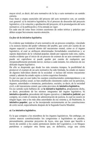 mayor nivel, es decir, del acto normativo de la ley o acto normativo en sentido
estricto.
Esas fases o etapas esenciales del proceso del acto normativo son, en sentido
casi general: a) la iniciativa legislativa; b) el proceso de discusión del proyecto
legislativo; c) la votación y aprobación del proyecto; d) la promulgación del acto
normativo; e) la publicación y f) la entrada en vigor.
En cada una de estas fases existen cuestiones de orden teórico y práctico que
deben ocupar brevemente nuestra atención.
La fase de la iniciativa legislativa.
Es evidente que tratándose el acto normativo de un proceso complejo, vinculado
a la esencia misma del poder soberano del pueblo, que corre por cuenta de un
órgano especial y esencial dentro del mecanismo estatal, como es el órgano
legislativo, al cual se atribuyen determinadas formalidades constitutivas y se
supone depositario de la voluntad popular; dando por supuesto todo esto, repito,
resulta evidente que el inicio de un proceso de examen de un acto normativo no
puede ser caprichoso ni puede quedar por cuenta de cualquiera que
irresponsablemente pretenda mover, incluso a cada instante, los esfuerzos de ese
delicado órgano legislativo.
De ello se desprende que desde los más remotos tiempos, la posibilidad de
promover el examen de un acto normativo ha sido limitada, ha estado en manos
de algunos individuos dentro de la sociedad o incluso del mismo mecanismo
estatal y además ha estado sujeto a ciertos requisitos formales.
Es por eso que en casi todos los cuerpos constitucionales contemporáneos y en
la doctrina jurídica usual, se han establecido claramente cuáles son las personas,
órganos, autoridades o instancias, particulares, sociales, es decir, de la sociedad
civil, o del mecanismo estatal, que están provistos de iniciativa legislativa.
En ese sentido suele hablarse de: a) la iniciativa legislativa, propiamente dicha,
es decir, procedente de los mismos integrantes del órgano legislativo; b)
iniciativa ejecutiva, procedente del órgano ejecutivo; c) iniciativa judicial, que
compete, no a todo el sistema de administración de justicia, lo cual no ocurre en
ningún lugar, sino a las más altas autoridades de ese sistema y, d) finalmente, la
iniciativa popular, que se ha incorporado recientemente en las constituciones
de corte social, especialmente después de la Segunda Guerra Mundial.
a) La iniciativa legislativa.
Es la que compete a los miembros de los órganos legislativos. Sin embargo, en
ciertos marcos constitucionales los congresistas o legisladores no pueden,
personalmente, presentar proyectos de leyes, sino que tienen que hacerlo a
través de comités a los cuales pertenecen dentro del Legislativo, o en bloques
partidistas o cualquier otra forma que, en definitiva, exige una cierta
62
 