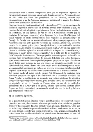 concertación más o menos complicada para que el legislador, diputado o
parlamentario, pueda presentar un proyecto de acto normativo. Por supuesto que
en casi todos los casos los presidentes de las cámaras, cuando hay
bicameralismo, o de la Asamblea cuando es unicameral el cuerpo legislativo,
suelen tener esa facultad de iniciativa.
Si miramos nuestro texto constitucional, reformado en 1992, encontramos que la
iniciativa legislativa abarca todo el espectro teórico antes indicado y que, en
cuanto a la iniciativa legislativa propiamente dicha, es absolutamente amplia y
sin cortapisas. En ese sentido, el Art. 88 de la Constitución declara que la
iniciativa de las leyes compete: a) a los diputados de la Asamblea Nacional del
Poder Popular, sin aludir limitaciones ni otros requisitos de concertación; b) al
Consejo de Estado, que es, constitucionalmente, el órgano que representa a la
Asamblea Nacional entre período y período de sesiones. Ahora bien, a nuestra
manera de ver, como quiera que el Consejo de Estado es, por definición también
constitucional, un órgano colegiado, cuando aquí en el Art. 88 se dice que puede
ejercer la iniciativa legislativa, se está refiriendo al órgano tal como debe ser y
funcionar, es decir, como órgano colegiado, y no a cada uno de los miembros
del Consejo individualmente. Claro que podría señalarse que esa aclaración es
inocua o fútil, porque los miembros del Consejo de Estado son, todos, diputados,
y por tanto, como tales siempre podrían proponer proyectos de leyes. De ello no
caben dudas, pero tampoco de que una cosa es un proyecto promovido por un
diputado aislado, dentro de 601 que constituyen hoy el máximo órgano de poder
y con capacidad jurisferante en Cuba, a un proyecto presentado bajo la autoridad
orgánica del Consejo de Estado, como cuerpo esencial de la misma Asamblea.
Del mismo modo, el inciso ch) del mismo Art. 88 concede la iniciativa para
presentar proyectos de leyes a las comisiones de la Asamblea Nacional del
Poder Popular, lo cual también es, sin duda, una variante dinámica de iniciativa
otorgada al órgano legislativo mismo, pero ejercido ahora, no aisladamente por
un diputado, ni por el Consejo de Estado, sino por una de las múltiples
comisiones de la ANPP que, a mi juicio, tendría que hacerlo también como
órgano, es decir, contando al menos con la mitad más uno de los legisladores
que integran esa comisión.68
b) La iniciativa ejecutiva.
Es la posibilidad que en algunos cuerpos constitucionales se confiere al órgano
ejecutivo para que, directamente, sin tener que acudir a intermediarios, puedan
promover la confección de actos normativos en el órgano legislativo. Creo que
no sería exagerado decir que en el constitucionalismo moderno se ha hecho ya
un lugar común conceder esa forma de iniciativa, como expresión indudable de
la fuerza que han venido asumiendo los ejecutivos en los contextos, no sólo del
68
Cada vez que en este texto citemos la Constitución de la República de Cuba lo haremos según el
texto modificado en 1992 y editado por Editora Política. La Habana, 1992.
63
 