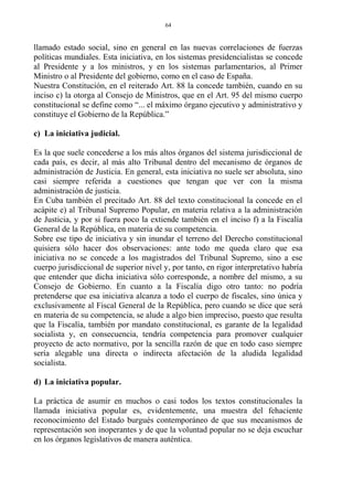 llamado estado social, sino en general en las nuevas correlaciones de fuerzas
políticas mundiales. Esta iniciativa, en los sistemas presidencialistas se concede
al Presidente y a los ministros, y en los sistemas parlamentarios, al Primer
Ministro o al Presidente del gobierno, como en el caso de España.
Nuestra Constitución, en el reiterado Art. 88 la concede también, cuando en su
inciso c) la otorga al Consejo de Ministros, que en el Art. 95 del mismo cuerpo
constitucional se define como “... el máximo órgano ejecutivo y administrativo y
constituye el Gobierno de la República.”
c) La iniciativa judicial.
Es la que suele concederse a los más altos órganos del sistema jurisdiccional de
cada país, es decir, al más alto Tribunal dentro del mecanismo de órganos de
administración de Justicia. En general, esta iniciativa no suele ser absoluta, sino
casi siempre referida a cuestiones que tengan que ver con la misma
administración de justicia.
En Cuba también el precitado Art. 88 del texto constitucional la concede en el
acápite e) al Tribunal Supremo Popular, en materia relativa a la administración
de Justicia, y por si fuera poco la extiende también en el inciso f) a la Fiscalía
General de la República, en materia de su competencia.
Sobre ese tipo de iniciativa y sin inundar el terreno del Derecho constitucional
quisiera sólo hacer dos observaciones: ante todo me queda claro que esa
iniciativa no se concede a los magistrados del Tribunal Supremo, sino a ese
cuerpo jurisdiccional de superior nivel y, por tanto, en rigor interpretativo habría
que entender que dicha iniciativa sólo corresponde, a nombre del mismo, a su
Consejo de Gobierno. En cuanto a la Fiscalía digo otro tanto: no podría
pretenderse que esa iniciativa alcanza a todo el cuerpo de fiscales, sino única y
exclusivamente al Fiscal General de la República, pero cuando se dice que será
en materia de su competencia, se alude a algo bien impreciso, puesto que resulta
que la Fiscalía, también por mandato constitucional, es garante de la legalidad
socialista y, en consecuencia, tendría competencia para promover cualquier
proyecto de acto normativo, por la sencilla razón de que en todo caso siempre
sería alegable una directa o indirecta afectación de la aludida legalidad
socialista.
d) La iniciativa popular.
La práctica de asumir en muchos o casi todos los textos constitucionales la
llamada iniciativa popular es, evidentemente, una muestra del fehaciente
reconocimiento del Estado burgués contemporáneo de que sus mecanismos de
representación son inoperantes y de que la voluntad popular no se deja escuchar
en los órganos legislativos de manera auténtica.
64
 