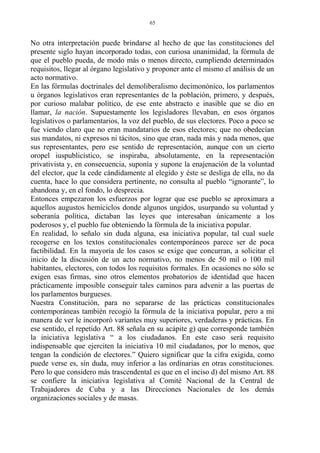 No otra interpretación puede brindarse al hecho de que las constituciones del
presente siglo hayan incorporado todas, con curiosa unanimidad, la fórmula de
que el pueblo pueda, de modo más o menos directo, cumpliendo determinados
requisitos, llegar al órgano legislativo y proponer ante el mismo el análisis de un
acto normativo.
En las fórmulas doctrinales del demoliberalismo decimonónico, los parlamentos
u órganos legislativos eran representantes de la población, primero, y después,
por curioso malabar político, de ese ente abstracto e inasible que se dio en
llamar, la nación. Supuestamente los legisladores llevaban, en esos órganos
legislativos o parlamentarios, la voz del pueblo, de sus electores. Poco a poco se
fue viendo claro que no eran mandatarios de esos electores; que no obedecían
sus mandatos, ni expresos ni tácitos, sino que eran, nada más y nada menos, que
sus representantes, pero ese sentido de representación, aunque con un cierto
oropel iuspublicístico, se inspiraba, absolutamente, en la representación
privativista y, en consecuencia, suponía y supone la enajenación de la voluntad
del elector, que la cede cándidamente al elegido y éste se desliga de ella, no da
cuenta, hace lo que considera pertinente, no consulta al pueblo “ignorante”, lo
abandona y, en el fondo, lo desprecia.
Entonces empezaron los esfuerzos por lograr que ese pueblo se aproximara a
aquellos augustos hemiciclos donde algunos ungidos, usurpando su voluntad y
soberanía política, dictaban las leyes que interesaban únicamente a los
poderosos y, el pueblo fue obteniendo la fórmula de la iniciativa popular.
En realidad, lo señalo sin duda alguna, esa iniciativa popular, tal cual suele
recogerse en los textos constitucionales contemporáneos parece ser de poca
factibilidad. En la mayoría de los casos se exige que concurran, a solicitar el
inicio de la discusión de un acto normativo, no menos de 50 mil o 100 mil
habitantes, electores, con todos los requisitos formales. En ocasiones no sólo se
exigen esas firmas, sino otros elementos probatorios de identidad que hacen
prácticamente imposible conseguir tales caminos para advenir a las puertas de
los parlamentos burgueses.
Nuestra Constitución, para no separarse de las prácticas constitucionales
contemporáneas también recogió la fórmula de la iniciativa popular, pero a mi
manera de ver le incorporó variantes muy superiores, verdaderas y prácticas. En
ese sentido, el repetido Art. 88 señala en su acápite g) que corresponde también
la iniciativa legislativa “ a los ciudadanos. En este caso será requisito
indispensable que ejerciten la iniciativa 10 mil ciudadanos, por lo menos, que
tengan la condición de electores.” Quiero significar que la cifra exigida, como
puede verse es, sin duda, muy inferior a las ordinarias en otras constituciones.
Pero lo que considero más trascendental es que en el inciso d) del mismo Art. 88
se confiere la iniciativa legislativa al Comité Nacional de la Central de
Trabajadores de Cuba y a las Direcciones Nacionales de los demás
organizaciones sociales y de masas.
65
 