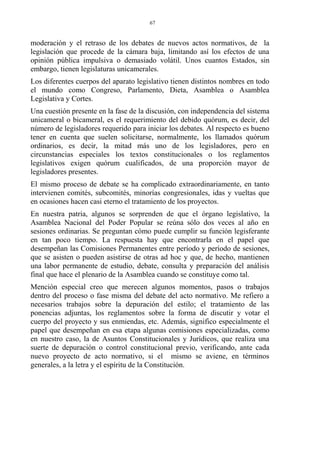 moderación y el retraso de los debates de nuevos actos normativos, de la
legislación que procede de la cámara baja, limitando así los efectos de una
opinión pública impulsiva o demasiado volátil. Unos cuantos Estados, sin
embargo, tienen legislaturas unicamerales.
Los diferentes cuerpos del aparato legislativo tienen distintos nombres en todo
el mundo como Congreso, Parlamento, Dieta, Asamblea o Asamblea
Legislativa y Cortes.
Una cuestión presente en la fase de la discusión, con independencia del sistema
unicameral o bicameral, es el requerimiento del debido quórum, es decir, del
número de legisladores requerido para iniciar los debates. Al respecto es bueno
tener en cuenta que suelen solicitarse, normalmente, los llamados quórum
ordinarios, es decir, la mitad más uno de los legisladores, pero en
circunstancias especiales los textos constitucionales o los reglamentos
legislativos exigen quórum cualificados, de una proporción mayor de
legisladores presentes.
El mismo proceso de debate se ha complicado extraordinariamente, en tanto
intervienen comités, subcomités, minorías congresionales, idas y vueltas que
en ocasiones hacen casi eterno el tratamiento de los proyectos.
En nuestra patria, algunos se sorprenden de que el órgano legislativo, la
Asamblea Nacional del Poder Popular se reúna sólo dos veces al año en
sesiones ordinarias. Se preguntan cómo puede cumplir su función legisferante
en tan poco tiempo. La respuesta hay que encontrarla en el papel que
desempeñan las Comisiones Permanentes entre período y período de sesiones,
que se asisten o pueden asistirse de otras ad hoc y que, de hecho, mantienen
una labor permanente de estudio, debate, consulta y preparación del análisis
final que hace el plenario de la Asamblea cuando se constituye como tal.
Mención especial creo que merecen algunos momentos, pasos o trabajos
dentro del proceso o fase misma del debate del acto normativo. Me refiero a
necesarios trabajos sobre la depuración del estilo; el tratamiento de las
ponencias adjuntas, los reglamentos sobre la forma de discutir y votar el
cuerpo del proyecto y sus enmiendas, etc. Además, significo especialmente el
papel que desempeñan en esa etapa algunas comisiones especializadas, como
en nuestro caso, la de Asuntos Constitucionales y Jurídicos, que realiza una
suerte de depuración o control constitucional previo, verificando, ante cada
nuevo proyecto de acto normativo, si el mismo se aviene, en términos
generales, a la letra y el espíritu de la Constitución.
67
 