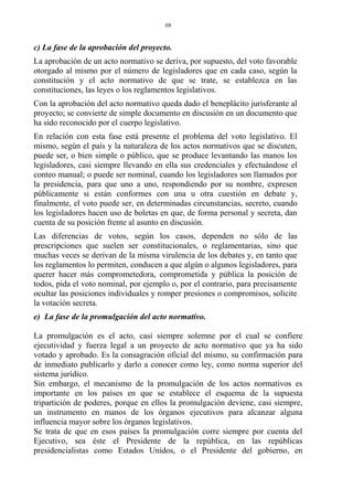 c) La fase de la aprobación del proyecto.
La aprobación de un acto normativo se deriva, por supuesto, del voto favorable
otorgado al mismo por el número de legisladores que en cada caso, según la
constitución y el acto normativo de que se trate, se establezca en las
constituciones, las leyes o los reglamentos legislativos.
Con la aprobación del acto normativo queda dado el beneplácito jurisferante al
proyecto; se convierte de simple documento en discusión en un documento que
ha sido reconocido por el cuerpo legislativo.
En relación con esta fase está presente el problema del voto legislativo. El
mismo, según el país y la naturaleza de los actos normativos que se discuten,
puede ser, o bien simple o público, que se produce levantando las manos los
legisladores, casi siempre llevando en ella sus credenciales y efectuándose el
conteo manual; o puede ser nominal, cuando los legisladores son llamados por
la presidencia, para que uno a uno, respondiendo por su nombre, expresen
públicamente si están conformes con una u otra cuestión en debate y,
finalmente, el voto puede ser, en determinadas circunstancias, secreto, cuando
los legisladores hacen uso de boletas en que, de forma personal y secreta, dan
cuenta de su posición frente al asunto en discusión.
Las diferencias de votos, según los casos, dependen no sólo de las
prescripciones que suelen ser constitucionales, o reglamentarias, sino que
muchas veces se derivan de la misma virulencia de los debates y, en tanto que
los reglamentos lo permiten, conducen a que algún o algunos legisladores, para
querer hacer más comprometedora, comprometida y pública la posición de
todos, pida el voto nominal, por ejemplo o, por el contrario, para precisamente
ocultar las posiciones individuales y romper presiones o compromisos, solicite
la votación secreta.
e) La fase de la promulgación del acto normativo.
La promulgación es el acto, casi siempre solemne por el cual se confiere
ejecutividad y fuerza legal a un proyecto de acto normativo que ya ha sido
votado y aprobado. Es la consagración oficial del mismo, su confirmación para
de inmediato publicarlo y darlo a conocer como ley, como norma superior del
sistema jurídico.
Sin embargo, el mecanismo de la promulgación de los actos normativos es
importante en los países en que se establece el esquema de la supuesta
tripartición de poderes, porque en ellos la promulgación deviene, casi siempre,
un instrumento en manos de los órganos ejecutivos para alcanzar alguna
influencia mayor sobre los órganos legislativos.
Se trata de que en esos países la promulgación corre siempre por cuenta del
Ejecutivo, sea éste el Presidente de la república, en las repúblicas
presidencialistas como Estados Unidos, o el Presidente del gobierno, en
68
 