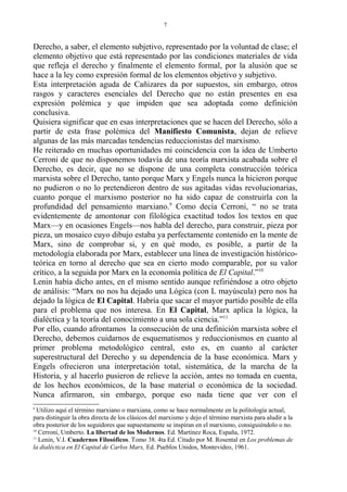 Derecho, a saber, el elemento subjetivo, representado por la voluntad de clase; el
elemento objetivo que está representado por las condiciones materiales de vida
que refleja el derecho y finalmente el elemento formal, por la alusión que se
hace a la ley como expresión formal de los elementos objetivo y subjetivo.
Esta interpretación aguda de Cañizares da por supuestos, sin embargo, otros
rasgos y caracteres esenciales del Derecho que no están presentes en esa
expresión polémica y que impiden que sea adoptada como definición
conclusiva.
Quisiera significar que en esas interpretaciones que se hacen del Derecho, sólo a
partir de esta frase polémica del Manifiesto Comunista, dejan de relieve
algunas de las más marcadas tendencias reduccionistas del marxismo.
He reiterado en muchas oportunidades mi coincidencia con la idea de Umberto
Cerroni de que no disponemos todavía de una teoría marxista acabada sobre el
Derecho, es decir, que no se dispone de una completa construcción teórica
marxista sobre el Derecho, tanto porque Marx y Engels nunca la hicieron porque
no pudieron o no lo pretendieron dentro de sus agitadas vidas revolucionarias,
cuanto porque el marxismo posterior no ha sido capaz de construirla con la
profundidad del pensamiento marxiano.9
Como decía Cerroni, “ no se trata
evidentemente de amontonar con filológica exactitud todos los textos en que
Marx—y en ocasiones Engels—nos habla del derecho, para construir, pieza por
pieza, un mosaico cuyo dibujo estaba ya perfectamente contenido en la mente de
Marx, sino de comprobar si, y en qué modo, es posible, a partir de la
metodología elaborada por Marx, establecer una línea de investigación histórico-
teórica en torno al derecho que sea en cierto modo comparable, por su valor
crítico, a la seguida por Marx en la economía política de El Capital.”10
Lenin había dicho antes, en el mismo sentido aunque refiriéndose a otro objeto
de análisis: “Marx no nos ha dejado una Lógica (con L mayúscula) pero nos ha
dejado la lógica de El Capital. Habría que sacar el mayor partido posible de ella
para el problema que nos interesa. En El Capital, Marx aplica la lógica, la
dialéctica y la teoría del conocimiento a una sola ciencia.”11
Por ello, cuando afrontamos la consecución de una definición marxista sobre el
Derecho, debemos cuidarnos de esquematismos y reduccionismos en cuanto al
primer problema metodológico central, esto es, en cuanto al carácter
superestructural del Derecho y su dependencia de la base económica. Marx y
Engels ofrecieron una interpretación total, sistemática, de la marcha de la
Historia, y al hacerlo pusieron de relieve la acción, antes no tomada en cuenta,
de los hechos económicos, de la base material o económica de la sociedad.
Nunca afirmaron, sin embargo, porque eso nada tiene que ver con el
9
Utilizo aquí el término marxiano o marxiana, como se hace normalmente en la politología actual,
para distinguir la obra directa de los clásicos del marxismo y dejo el término marxista para aludir a la
obra posterior de los seguidores que supuestamente se inspiran en el marxismo, consiguiéndolo o no.
10
Cerroni, Umberto. La libertad de los Modernos. Ed. Martínez Roca, España, 1972.
11
Lenin, V.I. Cuadernos Filosóficos. Tomo 38. 4ta Ed. Citado por M. Rosental en Los problemas de
la dialéctica en El Capital de Carlos Marx, Ed. Pueblos Unidos, Montevideo, 1961.
7
 