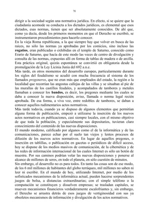 dirigir a la sociedad según una normativa jurídica. En efecto, si se quiere que la
ciudadanía acomode su conducta a los dictados jurídicos, es elemental que esos
dictados, esas normas, tienen que ser absolutamente conocidos. De ahí que,
como ya decía, desde los primeros momentos en que el Derecho se escribió, se
instrumentaron procedimientos para hacerlo conocer.
En la vieja Roma republicana, a la que siempre hay que volver en busca de las
raíces, no sólo las normas ya aprobadas por los comicios, sino incluso las
rogatios, eran publicadas o exhibidas en el templo de Saturno, conocido como
Erario de Saturno, que hacía de este modo las veces de centro de divulgación y
consulta de las normas, expuestas allí en forma de tablas de madera o de arcilla.
Esta práctica original, quizás espontánea se convirtió en obligatoria desde la
promulgación de la Ley Licinia Junia del 692 a.n.e.
Más tarde, en otros momentos del desarrollo europeo, particularmente durante
los siglos del feudalismo se acudió con mucha frecuencia al sistema de los
llamados pregoneros, que no eran más que empleados del estado, la región o la
localidad que recorrían las angostas callejas de las villas y se situaban al pie de
las murallas de los castillos feudales, y acompañados de tambores y metales
llamaban a conocer los bandos, es decir, los pregones mediante los cuales se
daba a conocer la nueva disposición, aviso, llamada o norma legal recién
aprobada. De esa forma, a viva voz, entre redobles de tambores, se daban a
conocer aquellos rudimentarios actos normativos.
Más tarde todavía, cuando ya se dispuso de algunos elementos que permitían
alguna forma de publicación, empezó a utilizarse la inserción de los nuevos
actos normativos en publicaciones, casi siempre locales, con el mismo objetivo
de que toda la población, y especialmente sus depositarios, tuvieran claro
conocimiento del contenido de las nuevas disposiciones.
El mundo moderno, calificado por algunos como el de la informática y de las
comunicaciones, parece echar por el suelo tan viejos y lentos procesos de
difusión de los nuevos actos normativos. En lugar de aquellos pregones, o
inserción en tablillas, o publicación en gacetas o periódicos de difícil acceso,
hoy se dispone de los medios masivos de comunicación, de la cibernética y de
las redes de información internacional de las cuales Internet es sólo un botón de
muestra. Por sus caminos podrían volar las nuevas disposiciones y ponerse al
alcance de millones de seres, en todo el planeta, en sólo cuestión de minutos.
Sin embargo, el desarrollo no es para todos. En tanto las cosas son de ese modo,
de los 6 mil millones de habitantes del globo terráqueo, mil millones no saben ni
leer ni escribir. En el mundo de hoy, utilizando Internet, por medio de los
sofisticados mecanismos de la informática actual, pueden hacerse sorprendentes
juegos de bolsa, a distancias extraordinarias; con el simple teléfono o la
computación se constituyen y disuelven empresas; se trasladan capitales, se
mueven mecanismos financieros verdaderamente escalofriantes y, sin embargo,
el Derecho se arrastra detrás de esos juegos de vertiginosidad con sus ya
obsoletos mecanismos de información y divulgación de los actos normativos.
70
 