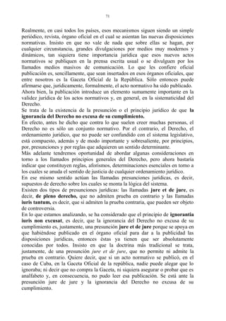 Realmente, en casi todos los países, esos mecanismos siguen siendo un simple
periódico, revista, órgano oficial en el cual se asientan las nuevas disposiciones
normativas. Insisto en que no vale de nada que sobre ellas se hagan, por
cualquier circunstancia, grandes divulgaciones por medios muy modernos y
dinámicos, tan siquiera tiene importancia jurídica que esos nuevos actos
normativos se publiquen en la prensa escrita usual o se divulguen por los
llamados medios masivos de comunicación. Lo que les confiere oficial
publicación es, sencillamente, que sean insertados en esos órganos oficiales, que
entre nosotros es la Gaceta Oficial de la República. Sólo entonces puede
afirmarse que, jurídicamente, formalmente, el acto normativo ha sido publicado.
Ahora bien, la publicación introduce un elemento sumamente importante en la
validez jurídica de los actos normativos y, en general, en la sistematicidad del
Derecho.
Se trata de la existencia de la presunción o el principio jurídico de que la
ignorancia del Derecho no excusa de su cumplimiento.
En efecto, antes he dicho que contra lo que suelen creer muchas personas, el
Derecho no es sólo un conjunto normativo. Por el contrario, el Derecho, el
ordenamiento jurídico, que no puede ser confundido con el sistema legislativo,
está compuesto, además y de modo importante y sobresaliente, por principios,
por, presunciones y por reglas que adquieren un sentido determinante.
Más adelante tendremos oportunidad de abordar algunas consideraciones en
torno a los llamados principios generales del Derecho, pero ahora bastaría
indicar que constituyen reglas, aforismos, determinaciones esenciales en torno a
los cuales se anuda el sentido de justicia de cualquier ordenamiento jurídico.
En ese mismo sentido actúan las llamadas presunciones jurídicas, es decir,
supuestos de derecho sobre los cuales se monta la lógica del sistema.
Existen dos tipos de presunciones jurídicas: las llamadas jure et de jure, es
decir, de pleno derecho, que no admiten prueba en contrario y las llamadas
iuris tantum, es decir, que si admiten la prueba contraria, que pueden ser objeto
de controversia.
En lo que estamos analizando, se ha considerado que el principio de ignorantia
iuris non excusat, es decir, que la ignorancia del Derecho no excusa de su
cumplimiento es, justamente, una presunción jure et de jure porque se apoya en
que habiéndose publicado en el órgano oficial para dar a la publicidad las
disposiciones jurídicas, entonces éstas ya tienen que ser absolutamente
conocidas por todos. Insisto en que la doctrina más tradicional se trata,
justamente, de una presunción jure et de jure, que no permite ni admite la
prueba en contrario. Quiere decir, que si un acto normativo se publicó, en el
caso de Cuba, en la Gaceta Oficial de la república, nadie puede alegar que lo
ignoraba; ni decir que no compra la Gaceta, ni siquiera asegurar o probar que es
analfabeto y, en consecuencia, no pudo leer esa publicación. Se está ante la
presunción jure de jure y la ignorancia del Derecho no excusa de su
cumplimiento.
71
 