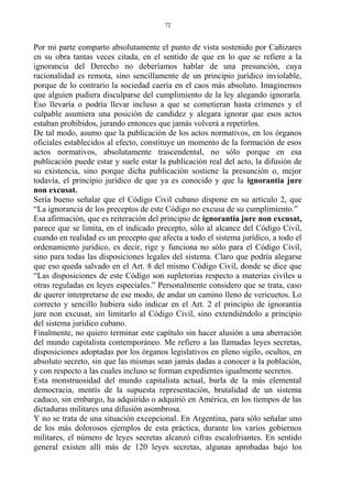 Por mi parte comparto absolutamente el punto de vista sostenido por Cañizares
en su obra tantas veces citada, en el sentido de que en lo que se refiere a la
ignorancia del Derecho no deberíamos hablar de una presunción, cuya
racionalidad es remota, sino sencillamente de un principio jurídico inviolable,
porque de lo contrario la sociedad caería en el caos más absoluto. Imaginemos
que alguien pudiera disculparse del cumplimiento de la ley alegando ignorarla.
Eso llevaría o podría llevar incluso a que se cometieran hasta crímenes y el
culpable asumiera una posición de candidez y alegara ignorar que esos actos
estaban prohibidos, jurando entonces que jamás volverá a repetirlos.
De tal modo, asumo que la publicación de los actos normativos, en los órganos
oficiales establecidos al efecto, constituye un momento de la formación de esos
actos normativos, absolutamente trascendental, no sólo porque en esa
publicación puede estar y suele estar la publicación real del acto, la difusión de
su existencia, sino porque dicha publicación sostiene la presunción o, mejor
todavía, el principio jurídico de que ya es conocido y que la ignorantia jure
non excusat.
Sería bueno señalar que el Código Civil cubano dispone en su artículo 2, que
“La ignorancia de los preceptos de este Código no excusa de su cumplimiento.”
Esa afirmación, que es reiteración del principio de ignorantia jure non excusat,
parece que se limita, en el indicado precepto, sólo al alcance del Código Civil,
cuando en realidad es un precepto que afecta a todo el sistema jurídico, a todo el
ordenamiento jurídico, es decir, rige y funciona no sólo para el Código Civil,
sino para todas las disposiciones legales del sistema. Claro que podría alegarse
que eso queda salvado en el Art. 8 del mismo Código Civil, donde se dice que
“Las disposiciones de este Código son supletorias respecto a materias civiles u
otras reguladas en leyes especiales.” Personalmente considero que se trata, caso
de querer interpretarse de ese modo, de andar un camino lleno de vericuetos. Lo
correcto y sencillo hubiera sido indicar en el Art. 2 el principio de ignorantia
jure non excusat, sin limitarlo al Código Civil, sino extendiéndolo a principio
del sistema jurídico cubano.
Finalmente, no quiero terminar este capítulo sin hacer alusión a una aberración
del mundo capitalista contemporáneo. Me refiero a las llamadas leyes secretas,
disposiciones adoptadas por los órganos legislativos en pleno sigilo, ocultos, en
absoluto secreto, sin que las mismas sean jamás dadas a conocer a la población,
y con respecto a las cuales incluso se forman expedientes igualmente secretos.
Esta monstruosidad del mundo capitalista actual, burla de la más elemental
democracia, mentís de la supuesta representación, brutalidad de un sistema
caduco, sin embargo, ha adquirido o adquirió en América, en los tiempos de las
dictaduras militares una difusión asombrosa.
Y no se trata de una situación excepcional. En Argentina, para sólo señalar uno
de los más dolorosos ejemplos de esta práctica, durante los varios gobiernos
militares, el número de leyes secretas alcanzó cifras escalofriantes. En sentido
general existen allí más de 120 leyes secretas, algunas aprobadas bajo los
72
 