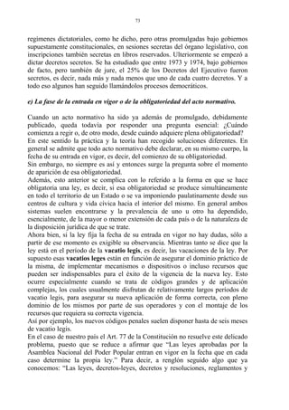 regímenes dictatoriales, como he dicho, pero otras promulgadas bajo gobiernos
supuestamente constitucionales, en sesiones secretas del órgano legislativo, con
inscripciones también secretas en libros reservados. Ulteriormente se empezó a
dictar decretos secretos. Se ha estudiado que entre 1973 y 1974, bajo gobiernos
de facto, pero también de jure, el 25% de los Decretos del Ejecutivo fueron
secretos, es decir, nada más y nada menos que uno de cada cuatro decretos. Y a
todo eso algunos han seguido llamándolos procesos democráticos.
e) La fase de la entrada en vigor o de la obligatoriedad del acto normativo.
Cuando un acto normativo ha sido ya además de promulgado, debidamente
publicado, queda todavía por responder una pregunta esencial: ¿Cuándo
comienza a regir o, de otro modo, desde cuándo adquiere plena obligatoriedad?
En este sentido la práctica y la teoría han recogido soluciones diferentes. En
general se admite que todo acto normativo debe declarar, en su mismo cuerpo, la
fecha de su entrada en vigor, es decir, del comienzo de su obligatoriedad.
Sin embargo, no siempre es así y entonces surge la pregunta sobre el momento
de aparición de esa obligatoriedad.
Además, esto anterior se complica con lo referido a la forma en que se hace
obligatoria una ley, es decir, si esa obligatoriedad se produce simultáneamente
en todo el territorio de un Estado o se va imponiendo paulatinamente desde sus
centros de cultura y vida cívica hacia el interior del mismo. En general ambos
sistemas suelen encontrarse y la prevalencia de uno u otro ha dependido,
esencialmente, de la mayor o menor extensión de cada país o de la naturaleza de
la disposición jurídica de que se trate.
Ahora bien, si la ley fija la fecha de su entrada en vigor no hay dudas, sólo a
partir de ese momento es exigible su observancia. Mientras tanto se dice que la
ley está en el período de la vacatio legis, es decir, las vacaciones de la ley. Por
supuesto esas vacatios leges están en función de asegurar el dominio práctico de
la misma, de implementar mecanismos o dispositivos o incluso recursos que
pueden ser indispensables para el éxito de la vigencia de la nueva ley. Esto
ocurre especialmente cuando se trata de códigos grandes y de aplicación
complejas, los cuales usualmente disfrutan de relativamente largos períodos de
vacatio legis, para asegurar su nueva aplicación de forma correcta, con pleno
dominio de los mismos por parte de sus operadores y con el montaje de los
recursos que requiera su correcta vigencia.
Así por ejemplo, los nuevos códigos penales suelen disponer hasta de seis meses
de vacatio legis.
En el caso de nuestro país el Art. 77 de la Constitución no resuelve este delicado
problema, puesto que se reduce a afirmar que “Las leyes aprobadas por la
Asamblea Nacional del Poder Popular entran en vigor en la fecha que en cada
caso determine la propia ley.” Para decir, a renglón seguido algo que ya
conocemos: “Las leyes, decretos-leyes, decretos y resoluciones, reglamentos y
73
 