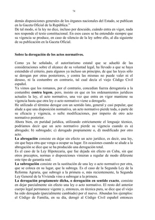 demás disposiciones generales de los órganos nacionales del Estado, se publican
en la Gaceta Oficial de la República.”
De tal modo, si la ley no dice, incluso por descuido, cuándo entra en vigor, nada
nos responde el texto constitucional. En esos casos se ha entendido siempre que
su vigencia se produce, en caso de silencio de la ley sobre ello, al día siguiente
de su publicación en la Gaceta Oficial.
Sobre la derogación de los actos normativos.
Como ya he señalado, el autoritarismo estatal que se adueñó de las
consideraciones sobre el alcance de su voluntad legal, ha llevado a que se haya
extendido el criterio, para algunos ya incluso un principio, de que las leyes sólo
se derogan por otras posteriores, y contra las mismas no puede valer ni el
desuso, ni la costumbre en contrario, tal cual decía el viejo Código Civil
español.
Ya vimos que los romanos, por el contrario, concedían fuerza derogatoria a la
costumbre contra legem, pero, insisto en que en los ordenamientos jurídicos
actuales la ley, el acto normativo, una vez que entra en vigor mantiene su
vigencia hasta que otra ley o acto normativo viene a derogarlo.
He utilizado el término derogar con un sentido lato, general y casi popular, que
alude a que una disposición normativa, un acto normativo pierde toda, o parte de
su eficacia y vigencia, o sufre modificaciones, por imperio de otro acto
normativo posterior.
Ahora bien, en puridad jurídica, utilizando estrictamente el lenguaje técnico,
podríamos decir que un acto normativo pierde su vigencia cuando es a)
abrogado; b) subrogado; c) derogado propiamente o, d) modificado por otro
acto.
La abrogación consiste en dejar sin efecto un acto jurídico, es decir, una ley,
sin que haya otra que venga a ocupar su lugar. En ocasiones cuando se alude a la
abrogación se dice que se ha producido una derogación total.
Es el caso de la Ley Hipotecaria, que fue dejada sin efecto en Cuba, sin que
otros preceptos, normas o disposiciones vinieran a regular de modo diferente
este tipo de garantía real.
La subrogación consiste en la sustitución de una ley o acto normativo por otra,
que se coloca en su lugar, que la subroga. Es el caso de la Segunda Ley de la
Reforma Agraria, que subrogó a la primera o, más recientemente, la Segunda
Ley General de la Vivienda vino a subrogar a la primera.
La derogación propiamente dicha, o derogación en sentido exacto, consiste
en dejar parcialmente sin efecto una ley o acto normativo. El resto del anterior
cuerpo legal permanece vigente y, entonces, en técnica pura, se dice que el viejo
ha sido derogado (parcialmente cambiado) por el nuevo. Abundan los ejemplos:
el Código de Familia, en su día, derogó al Código Civil español entonces
74
 