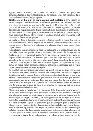 vigente entre nosotros, por cuanto le modificó todos los preceptos
correspondientes al nuevo tratamiento de la Familia pero, por supuesto, dejó
intactos los demás del Código español.
Finalmente, se dice que un nuevo cuerpo legal modifica a otro cuando se
hacen arreglos, modificaciones o reformas parciales, en algunos de sus
preceptos. Es el caso de una nueva ley que dice: El artículo tal de la ley tal
queda modificado y se entenderá redactado del modo siguiente, y brinda
entonces una nueva redacción de ese o esos artículos modificados o reformados.
En este asunto de la derogación, en sentido lato, de los actos normativos hay
otras cuestiones de alto interés teórico y práctico. Uno de esos problemas es el
relativo a la forma de derogación.
Se puede producir la derogación expresa o directa, cuando la nueva disposición
dice concretamente, por lo regular en la llamada cláusula derogatoria, que la
misma viene a derogar, o a subrogar o a abrogar tales o mas cuales otras
disposiciones.
Sin embargo, en ocasiones no se hace esa aclaración y se está entonces ante la
conocida como derogación tácita o indirecta. Esa forma de derogación se
fundamenta en el principio de evitación de antinomias y en que la ley nueva se
impone sobre la anterior. De manera que si una ley vieja decía que A debía
entenderse de tal modo, y otra nueva dice que A debe entenderse de un modo
diferente, como no puede haber dos soluciones legales contrapuestas, es decir,
como no puede haber antinomias legales, entonces se entenderá que la vieja
disposición ha sido tácitamente derogada.
En realidad, una buena técnica jurídica exige que al final de los actos normativos
se incluya esa antes aludida cláusula de derogación, en que se expresa
directamente cuáles normas legales anteriores quedan afectadas por la nueva y,
además, se incluya una afirmación que resuelve todo el problema que estamos
examinando, que no es más que decir que esa nueva ley deroga a tales y a
cuantas otras se opongan a lo dispuesto en la misma. De ese modo, se produce
una derogación que aunque no llega a ser expresa, se escapa de la imprecisión
que puede producir la tácita pura.
Ahora bien, todavía en relación con este asunto de la derogación, en sentido lato,
de los actos normativos por otros posteriores vale la pena no perder de vista que
esta afirmación puede ser relativizada si pensamos en el carácter de cada una de
ambas leyes en juego. En efecto, las leyes generales no derogan a las leyes
especiales, lo cual constituye un principio jurídico inalterable que está vinculado
a la más elemental lógica. Si pensamos que en cualquier país la legislación
laboral general vigente establece la duración de la jornada laboral en ocho horas,
pero existe una ley especial que regula la jornada laboral de los mineros que
trabajan en medio de determinadas condiciones, entonces quedará claro que si
otra ley general posterior viene a enmendar la duración de la jornada laboral,
precisamente a favor de los trabajadores y la reduce a siete horas, en vez de
75
 