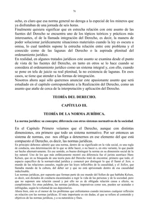 ocho, es claro que esa norma general no deroga a la especial de los mineros que
ya disfrutaban de una jornada de seis horas.
Finalmente quisiera significar que en estrecha relación con este asunto de las
fuentes del Derecho se encuentra uno de los tópicos teóricos y prácticos más
interesantes, el de la llamada integración del Derecho, es decir, la manera de
poder solucionar jurídicamente situaciones materiales cuando la ley es oscura u
omisa, lo cual también supone la estrecha relación entre este problema y el
conocido como de las lagunas del Derecho o la aspirada plenitud del
ordenamiento jurídico.
En realidad, en algunos tratados jurídicos este asunto se examina desde el punto
de vista de las fuentes del Derecho, en tanto en otros se lo hace cuando se
considera al ordenamiento jurídico como un sistema integral y, con ello, cuando
se pone en tela de juicio su real plenitud, la no existencia de lagunas. En esos
casos, se tiene que atender a las formas de integración.
Nosotros ahora aquí sólo queremos anunciar este apasionante asunto que será
estudiado en el capítulo correspondiente a la Realización del Derecho, como un
asunto que atañe de cerca de la interpretación y aplicación del Derecho.
TEORÍA DEL DERECHO.
CAPÍTULO III.
TEORÍA DE LA NORMA JURÍDICA.
La norma jurídica: su concepto; diferencia con otros sistemas normativos de la sociedad.
En el Capítulo Primero veíamos que el Derecho, aunque con distintas
dimensiones, era primero que todo un sistema normativo. Por ser entonces un
sistema de normas, eso nos obliga a detenernos en ese elemento del que está
compuesto el Derecho, es decir, las normas jurídicas.
En principio debemos admitir que una norma, dentro de su significado en la vida social, es una regla
de conducta, una determinación de lo que se debe hacer, o no hacer o, en otra variante, lo que puede
ser hecho alternativamente. En ese sentido, es bueno distinguir la norma en su dimensión social de la
ley natural. Uno de los que más enfáticamente mostró esa diferencia fue el jurista austríaco Hans
Kelsen, que en su búsqueda de una teoría pura del Derecho trató de encontrar, primero que todo, el
espacio específico de la normatividad jurídica y comenzó por distinguir lo que él llamó el Sein, o
mundo de las relaciones causales, regido por las leyes inflexibles de la causalidad, y el Sollen, que
llamaba mundo de la cultura, del deber ser y que no está aprisionado dentro de esa causalidad
indeclinable.
Las normas jurídicas, por supuesto que forman parte de ese mundo del Sollen de que hablaba Kelsen,
es decir, son dictados de conducta encaminados a regir la vida de las personas y de la sociedad, pero
que no suponen una relación causal y por ello no es de obligada relación causa a efecto, su
cumplimiento. En otras palabras, las normas jurídicas, imperativas como son, pueden ser acatadas o
infringidas, según la voluntad de sus depositarios.
Ahora bien, este es el menor de los problemas que enfrentamos cuando iniciamos cualquier reflexión
en relación con las normas jurídicas. El más importante es sin dudas, el que se refiere al contenido y
objetivos de las normas jurídicas, y a su naturaleza y fines.
76
 