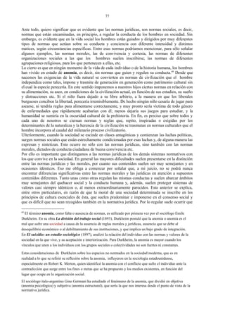 Ante todo, quiero significar que es evidente que las normas jurídicas, son normas sociales, es decir,
normas que están encaminadas, en principio, a regular la conducta de los hombres en sociedad. Sin
embargo, es evidente que en la vida social los hombres están guiados y dirigidos por muy diferentes
tipos de normas que actúan sobre su conducta y conciencia con diferente intensidad y distintos
matices, según circunstancias específicas. Entre esas normas podríamos mencionar, para sólo señalar
algunos ejemplos, las normas morales, las de convivencia y cortesía, las normas de diferentes
organizaciones sociales a las que los hombres suelen inscribirse; las normas de diferentes
agrupaciones religiosas, para los que pertenecen a ellas, etc.
Lo cierto es que en ningún momento de la vida de cada individuo o de la historia humana, los hombres
han vivido en estado de anomia, es decir, sin normas que guíen y regulen su conducta.69
Desde que
nacemos las exigencias de la vida natural se convierten en normas de civilización que el hombre
independiza como tales, impone y trasmite de generación en generación como patrimonio cultural sin
el cual la especie perecería. En este sentido imponemos a nuestros hijos ciertas normas en relación con
su alimentación, su aseo, en condiciones de la civilización actual, en función de sus estudios, su sueño
y distracciones etc. Si el niño fuera dejado a su libre arbitrio, a la manera en que los liberales
burgueses conciben la libertad, perecería irremisiblemente. De hecho ningún niño cesaría de jugar para
asearse, ni tendría reglas para alimentarse correctamente, y muy pronto sería víctima de todo género
de enfermedades que rápidamente acabarían con él; menos dejaría sus juegos para estudiar, y la
humanidad se sumiría en la oscuridad cultural de la prehistoria. En fin, es preciso que sobre todos y
cada uno de nosotros se ciernan normas y reglas que, repito, inspiradas o exigidas por los
determinantes de la naturaleza y la herencia de la civilización se trasmutan en normas culturales que el
hombre incorpora al caudal del milenario proceso civilizatorio.
Ulteriormente, cuando la sociedad se escinde en clases antagónicas y comienzan las luchas políticas,
surgen normas sociales que están estrechamente condicionadas por esas luchas y, de alguna manera las
expresan y sintetizan. Esto ocurre no sólo con las normas jurídicas, sino también con las normas
morales, dictados de conducta ciudadana de buena convivencia etc.
Por ello es importante que distingamos a las normas jurídicas de los demás sistemas normativos con
los que convive en la sociedad. En general las mayores dificultades suelen presentarse en la distinción
entre las normas jurídicas y las morales, por cuanto sus contenidos suelen ser muy semejantes y en
ocasiones idénticos. Eso me obliga a comenzar por señalar que, a mi juicio, no se podrá nunca
encontrar diferencias significativas entre las normas morales y las jurídicas en atención a supuestos
contenidos diferentes. Tanto unas como otras regulan las mismas conductas y suelen abarcar ámbitos
muy semejantes del quehacer social y la conducta humana y, además, suelen proteger sistemas de
valores casi siempre idénticos o, al menos extraordinariamente parecidos. Esto anterior se explica,
entre otros particulares, en razón de que la moral de una sociedad determinada se inscribe en los
principios de cultura esenciales de ésta, que suelen predominar e imponerse en el consenso social y
que es difícil que no sean recogidos también en la normativa jurídica. Por lo regular suele ocurrir que
69
El término anomia, como falta o ausencia de normas, es utilizado por primera vez por el sociólogo Emile
Durkheim. En su obra La división del trabajo social (1893), Durkheim postuló que la anomia o anomía es el
mal que sufre una sociedad a causa de la ausencia de reglas morales y jurídicas, ausencia que se debe al
desequilibrio económico o al debilitamiento de sus instituciones, y que implica un bajo grado de integración.
En El suicidio: un estudio sociológico (1897), analizó la relación del individuo con las normas y valores de la
sociedad en la que vive, y su aceptación e interiorización. Para Durkheim, la anomia es mayor cuando los
vínculos que unen a los individuos con los grupos sociales o colectividades no son fuertes ni constantes.
Estas consideraciones de Durkheim sobre los espacios no normados en la sociedad moderna, que es en
realidad a lo que se refirió su reflexión sobre la anomia, influyeron en la sociología estadounidense,
especialmente en Robert K. Merton, quien identificó la anomia con el conflicto que sufre el individuo ante la
contradicción que surge entre los fines o metas que se ha propuesto y los medios existentes, en función del
lugar que ocupe en la organización social.
El sociólogo italo-argentino Gino Germani ha estudiado el fenómeno de la anomia, que dividió en objetiva
(anomia psicológica) y subjetiva (anomia estructural), que sería la que nos interesa desde el punto de vista de la
normativa jurídica.
77
 