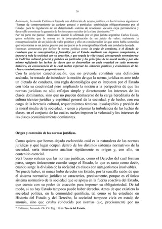 dominante, Fernando Cañizares formula una definición de norma jurídica, en los términos siguientes:
“formas de comportamiento de carácter general o particular, establecidas obligatoriamente por el
Estado, para la regulación de un determinado sistema de relaciones sociales cuya permanencia y
desarrollo constituye la garantía de los intereses sociales de la clase dominante.”70
Por mi parte me parece interesante asumir lo afirmado por el gran jurista argentino Carlos Cossio,
quien señalaba que la norma es la conceptualización de un juicio de valor; realmente la
conceptualización de un juicio de valor positivo y ello en consideración de que antes había sostenido
que toda norma es un juicio, puesto que ese juicio es la conceptualización de una conducta deseada.
Entonces comenzaría por definir la norma jurídica como la regla de conducta, o el dictado de
conducta que se conceptualiza y formaliza por el Estado mediante sus órganos competentes, e
impone a toda la sociedad con su coacción, y que regula la vida social, consagrando normalmente
la tradición cultural general y jurídica en particular y los principios de la moral media y por ello
mismo reflejando las luchas de clases que se desarrollan en cada sociedad en cada momento
histórico, en consecuencia de lo cual suelen expresar los intereses políticos y económicos de las
clases económicamente preponderantes.
Con la anterior caracterización, que no pretende constituir una definición
acabada, he tratado de introducir la noción de que la norma jurídica es ante todo
un dictado de conducta, una regla deontológica que es impuesta por el Estado
con toda su coactividad pero ampliando la noción a la perspectiva de que las
normas jurídicas no sólo reflejan simple y directamente los intereses de las
clases dominantes, sino que no pueden deshacerse de la carga hereditaria de la
cultura técnico-juridica y espiritual general de la sociedad, y de hecho, con esa
carga de la herencia cultural, requerimientos técnicos insoslayables y presión de
la moral media de la sociedad, vienen a plasmar la turbulencia de las luchas de
clases, en el conjunto de las cuales suelen imponer la voluntad y los intereses de
las clases económicamente dominantes.
Origen y contenido de las normas jurídicas.
Como quiera que hemos dejado esclarecido cuál es la naturaleza de las normas
jurídicas y qué lugar ocupan dentro de los distintos sistemas normativos de la
sociedad, sería interesante analizar rápidamente su origen y, con ello, su
contenido esencial.
Será bueno reiterar que las normas jurídicas, como el Derecho del cual forman
parte, surgen únicamente cuando surge el Estado, lo que es tanto como decir,
cuando surge la división de la sociedad en clases con antagonismos insalvables.
No puede haber, ni nunca hubo derecho sin Estado, por la sencilla razón de que
el sistema normativo jurídico se caracteriza, precisamente, porque es el único
sistema normativo de la sociedad que se apoya en la fuerza coactiva del Estado,
que cuenta con su poder de coacción para imponer su obligatoriedad. De tal
modo, si no hay Estado tampoco puede haber derecho. Antes de que existiera la
sociedad política, en la comunidad gentilicia, tal como se ha estudiado en
Historia del Estado y del Derecho, la sociedad tampoco vivía en estado de
anomia, sino que estaba conducida por normas que, precisamente por no
70
Cañizares, Fernando. Ob. Cit. Pág. 110 de Teoría del Estado.
79
 