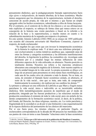 pensamiento dialéctico, que la pedagógicamente llamada superestructura fuera
algo ajeno o independiente, de manera absoluta, de la base económica. Mucho
menos aseguraron que los elementos de la superestructura, incluido el derecho,
carecieran de acción propia, de vida por sí mismos y que fueran un simple
agregado sobre los hechos económicos, subordinados a ellos de forma lacayuna.
Por el contrario, en el contexto de la obra de los clásicos y en sus afirmaciones
más explícitas al respecto, se subraya de forma clara que nunca estuvo en su
concepción de la historia una visión parcelaria o lineal en lo referido a la
relación de la base y la superestructura, y mucho menos en cuanto a la
subordinación mecánica de la segunda con respecto a la primera.
En este sentido Antonio Labriola (1842.1904) en su ensayo de 1895 publicado
con ocasión del cincuenta aniversario del Manifiesto Comunista, expresó al
respecto, de modo esclarecedor:
“Se engañan los que creen que con invocar la interpretación económica
de la historia lo explican todo. Y al decir esto nos referimos principal y
casi exclusivamente a ciertas tentativas analíticas que, separando unas de
otras las formas y categorías económicas y las diferentes manifestaciones
del derecho, la legislación la política, las costumbres etc. investigan cada
fenómeno por sí y estudian luego las mutuas influencias de estos
diferentes aspectos de la vida enfocados en abstracto. Nuestra posición es
totalmente distinta. Nosotros (se refiere a los marxistas ortodoxos)
abrazamos una concepción orgánica de la historia. Ante nuestro espíritu se
alza la unidad íntegra de la vida social. La propia economía se diluye a lo
largo de un proceso para presentarse en otras tantas fases morfológicas, en
cada una de las cuales sirve de cimiento a todo lo demás. No se trata, en
suma, de extender el llamado factor económico aislado, en abstracto, al
resto de la vida social... sino que se trata, ante todo, de comprender
históricamente la economía y de explicar por sus cambios los demás.”12
Lo primero a subrayar en esta reflexión de Labriola es que Marx y Engels nunca
parcelaron la vida social, única e indivisible en su inextricable urdimbre
dialéctica. Sólo metodológicamente pusieron de manifiesto que el modo de
producción, integrado por las fuerzas productivas y las relaciones sociales de
producción constituían el cimiento de toda la vida social, pero sin aislarlo de los
demás componentes de la formación económico social, es decir, de la política,
del Estado, del Derecho, las ideas religiosas, morales, etc. La visión parcelaria y
fragmentada de la sociedad es ya de por sí una limitación o una esquematización
de la riqueza dialéctica del pensamiento de los clásicos del marxismo.
Por si eso fuera poco, los mismos clásicos, en particular Engels, en
esclarecedora correspondencia de la década del 80 proyecta luz meridiana sobre
sus puntos de vista en torno a esas llamadas “relaciones entre la base económica
12
Labriola, Antonio. Ensayo por el 50 Aniversario de la publicación del Manifiesto Comunista.,
Citado por Beatriz Rajland y Daniel Campione en Estado, Política e Ideología. Col. Universitaria. Ed.
Letra Buena, Buenos Aires, 1992,Pág. 79
8
 