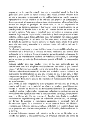 ampararse en la coacción estatal, sino en la autoridad moral de los jefes
gentilicios, eran, como las hemos llamado otras veces, normas sociales. Esas
normas se trasmutan en normas de sentido jurídico justamente cuando ya no son
representativas de los intereses de la totalidad del grupo y, en consecuencia,
tienen que ser de alguna manera impuestas a ciertos sectores a los cuales dichas
normas no apoyan ni protegen. Su coactividad se les va imponiendo la
maquinaria de dominio, represión y fuerza que, lenta e insensiblemente se va
constituyendo: el Estado. Pero a su vez el mismo Estado no existe sin la
normativa jurídica. Ante todo, el Estado al nacer se vertebra y estructura según
un orden de jerarquías, dependencias, autoridades y funciones que se estructuran
en forma jurídica y, por demás, el Estado surge para ordenar, para imponer, para
mandar, para organizar. Y casi todas esas funciones, como lo vimos en la Teoría
del Estado, las cumple de manera jurídica. De hecho podría ahora decir que la
parte más importante y sustancial de la voluntad estatal está emitida en forma de
orden jurídica.
De tal modo el origen de la norma jurídica, como el origen del Derecho hay que
encontrarlo en la división de la sociedad en clases, en la salida del hombre de la
prehistoria; en la existencia de una sociedad en que desigualdades, diversidad de
intereses y de requerimientos sociales se enfrentan y colisionan, lo cual exige
que se imponga un orden de dominación que cumple al Estado y a su normativa
jurídica.
Quisiera señalar algo que muchas veces no ha sido subrayado por las
concepciones marxistas simplistas o reduccionistas: me refiero a que como el
Estado y el Derecho han surgido con la aparición de la sociedad de clases, es
fácil asociarlos al advenimiento del hombre a su verdadera esencia civilizada, es
fácil asumir la interpretación de que ubi societas ibi ius, o más aún, es fácil
comprender que para la visión de muchos el Estado y el Derecho signifiquen la
consagración de un nuevo estadio de civilización y humanización de la vida de
los seres humanos.
Esto, repito, es muy comprensible si no perdemos de vista que, en efecto, la
entrada del hombre en la sociedad de clases se produce, paradójicamente,
cuando el hombre se deshace de las limitaciones materiales de la prehistoria,
cuando el hombre produce saltos importantes en las fuerzas productivas, realiza
revoluciones tan significativas como el descubrimiento del fuego, invención del
arco y la flecha, etc. En ese proceso el hombre deja detrás la condición
semianimal de la prehistoria y entra en la historia, caracterizada, sin embargo,
por formas de dominio y explotación económica y espiritual. Pero el
deslumbrante ingreso de la humanidad en lo que solemos llamar vida histórica,
civilizada, con todos sus atributos, incluidos el Estado y el Derecho, hacen que
éstos aparezcan para muchos como parte de la civilización y la humanización de
la especie.
Y cuando hablamos entonces del contenido de la norma de Derecho, en su
sentido más general y omnicomprensivo, sin pretender implicar a la norma de
80
 