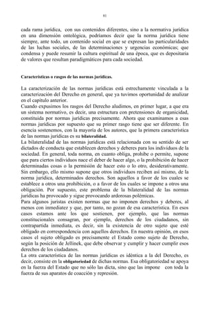 cada rama jurídica, con sus contenidos diferentes, sino a la normativa jurídica
en una dimensión ontológica, podríamos decir que la norma jurídica tiene
siempre, ante todo, un contenido social en que se expresan las particularidades
de las luchas sociales, de las determinaciones y urgencias económicas; que
condensa y puede resumir la cultura espiritual de una época, que es depositaria
de valores que resultan paradigmáticos para cada sociedad.
Características o rasgos de las normas jurídicas.
La caracterización de las normas jurídicas está estrechamente vinculada a la
caracterización del Derecho en general, que ya tuvimos oportunidad de analizar
en el capítulo anterior.
Cuando expusimos los rasgos del Derecho aludimos, en primer lugar, a que era
un sistema normativo, es decir, una estructura con pretensiones de organicidad,
constituida por normas jurídicas precisamente. Ahora que examinamos a esas
normas jurídicas por supuesto que su primer rasgo tiene que ser diferente. En
esencia sostenemos, con la mayoría de los autores, que la primera característica
de las normas jurídicas es su bilateralidad.
La bilateralidad de las normas jurídicas está relacionada con su sentido de ser
dictados de conducta que establecen derechos y deberes para los individuos de la
sociedad. En general, toda norma, en cuanto obliga, prohibe o permite, supone
que para ciertos individuos nace el deber de hacer algo, o la prohibición de hacer
determinadas cosas o la permisión de hacer esto o lo otro, desiderativamente.
Sin embargo, ello mismo supone que otros individuos reciben así mismo, de la
norma jurídica, determinados derechos. Son aquellos a favor de los cuales se
establece a otros una prohibición, o a favor de los cuales se impone a otros una
obligación. Por supuesto, este problema de la bilateralidad de las normas
jurídicas ha provocado y sigue provocando ardorosas polémicas.
Para algunos juristas existen normas que no imponen derechos y deberes, al
menos con inmediatez y que, por tanto, no gozan de esa característica. En esos
casos estamos ante los que sostienen, por ejemplo, que las normas
constitucionales consagran, por ejemplo, derechos de los ciudadanos, sin
contrapartida inmediata, es decir, sin la existencia de otro sujeto que esté
obligado en correspondencia con aquellos derechos. En nuestra opinión, en esos
casos el sujeto obligado es precisamente el Estado como sujeto de Derecho,
según la posición de Jellinek, que debe observar y cumplir y hacer cumplir esos
derechos de los ciudadanos.
La otra característica de las normas jurídicas es idéntica a la del Derecho, es
decir, consiste en la obligatoriedad de dichas normas. Esa obligatoriedad se apoya
en la fuerza del Estado que no sólo las dicta, sino que las impone con toda la
fuerza de sus aparatos de coacción y represión.
81
 