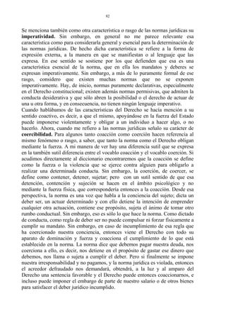 Se menciona también como otra característica o rasgo de las normas jurídicas su
imperatividad. Sin embargo, en general no me parece relevante esa
característica como para considerarla general y esencial para la determinación de
las normas jurídicas. De hecho dicha característica se refiere a la forma de
expresión externa, a la manera en que se manifiestan o al lenguaje que las
expresa. En ese sentido se sostiene por los que defienden que esa es una
característica esencial de la norma, que en ella los mandatos y deberes se
expresan imperativamente. Sin embargo, a más de lo puramente formal de ese
rasgo, considero que existen muchas normas que no se exponen
imperativamente. Hay, de inicio, normas puramente declarativas, especialmente
en el Derecho constitucional; existen además normas permisivas, que admiten la
conducta desiderativa y que sólo abren la posibilidad o el derecho de actuar de
una u otra forma, y en consecuencia, no tienen ningún lenguaje imperativo.
Cuando hablábamos de las características del Derecho se hacía mención a su
sentido coactivo, es decir, a que el mismo, apoyándose en la fuerza del Estado
puede imponerse violentamente y obligar a un individuo a hacer algo, o no
hacerlo. Ahora, cuando me refiero a las normas jurídicas señalo su carácter de
coercibilidad. Para algunos tanto coacción como coerción hacen referencia al
mismo fenómeno o rasgo, a saber, que tanto la norma como el Derecho obligan
mediante la fuerza. A mi manera de ver hay una diferencia sutil que se expresa
en la también sutil diferencia entre el vocablo coacción y el vocablo coerción. Si
acudimos directamente al diccionario encontraremos que la coacción se define
como la fuerza o la violencia que se ejerce contra alguien para obligarlo a
realizar una determinada conducta. Sin embargo, la coerción, de coercer, se
define como contener, detener, sujetar; pero con un sutil sentido de que esa
detención, contención y sujeción se hacen en el ámbito psicológico y no
mediante la fuerza física, que correspondería entonces a la coacción. Desde esa
perspectiva, la norma es una voz que habla a la conciencia del sujeto; dicta un
deber ser, un actuar determinado y con ello detiene la intención de emprender
cualquier otra actuación, contiene ese propósito, sujeta el ánimo de tomar otro
rumbo conductual. Sin embargo, eso es sólo lo que hace la norma. Como dictado
de conducta, como regla de deber ser no puede compulsar ni forzar físicamente a
cumplir su mandato. Sin embargo, en caso de incumplimiento de esa regla que
ha coercionado nuestra conciencia, entonces viene el Derecho con todo su
aparato de dominación y fuerza y coacciona el cumplimiento de lo que está
establecido en la norma. La norma dice que debemos pagar nuestra deuda, nos
coerciona a ello, es decir, nos detiene en el propósito de gastar ese dinero que
debemos, nos llama o sujeta a cumplir el deber. Pero si finalmente se impone
nuestra irresponsabilidad y no pagamos, y la norma jurídica es violada, entonces
el acreedor defraudado nos demandará, obtendrá, a la luz y al amparo del
Derecho una sentencia favorable y el Derecho puede entonces coaccionarnos, e
incluso puede imponer el embargo de parte de nuestro salario o de otros bienes
para satisfacer el deber jurídico incumplido.
82
 