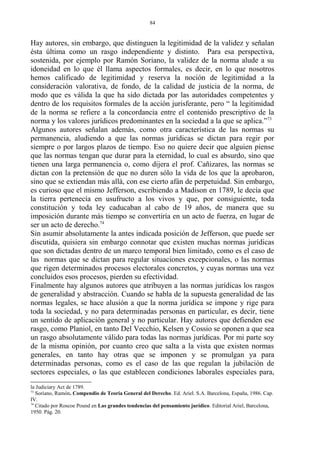 Hay autores, sin embargo, que distinguen la legitimidad de la validez y señalan
ésta última como un rasgo independiente y distinto. Para esa perspectiva,
sostenida, por ejemplo por Ramón Soriano, la validez de la norma alude a su
idoneidad en lo que él llama aspectos formales, es decir, en lo que nosotros
hemos calificado de legitimidad y reserva la noción de legitimidad a la
consideración valorativa, de fondo, de la calidad de justicia de la norma, de
modo que es válida la que ha sido dictada por las autoridades competentes y
dentro de los requisitos formales de la acción jurisferante, pero “ la legitimidad
de la norma se refiere a la concordancia entre el contenido prescriptivo de la
norma y los valores jurídicos predominantes en la sociedad a la que se aplica.”73
Algunos autores señalan además, como otra característica de las normas su
permanencia, aludiendo a que las normas jurídicas se dictan para regir por
siempre o por largos plazos de tiempo. Eso no quiere decir que alguien piense
que las normas tengan que durar para la eternidad, lo cual es absurdo, sino que
tienen una larga permanencia o, como dijera el prof. Cañizares, las normas se
dictan con la pretensión de que no duren sólo la vida de los que la aprobaron,
sino que se extiendan más allá, con ese cierto afán de perpetuidad. Sin embargo,
es curioso que el mismo Jefferson, escribiendo a Madison en 1789, le decía que
la tierra pertenecía en usufructo a los vivos y que, por consiguiente, toda
constitución y toda ley caducaban al cabo de 19 años, de manera que su
imposición durante más tiempo se convertiría en un acto de fuerza, en lugar de
ser un acto de derecho.74
Sin asumir absolutamente la antes indicada posición de Jefferson, que puede ser
discutida, quisiera sin embargo connotar que existen muchas normas jurídicas
que son dictadas dentro de un marco temporal bien limitado, como es el caso de
las normas que se dictan para regular situaciones excepcionales, o las normas
que rigen determinados procesos electorales concretos, y cuyas normas una vez
concluidos esos procesos, pierden su efectividad.
Finalmente hay algunos autores que atribuyen a las normas jurídicas los rasgos
de generalidad y abstracción. Cuando se habla de la supuesta generalidad de las
normas legales, se hace alusión a que la norma jurídica se impone y rige para
toda la sociedad, y no para determinadas personas en particular, es decir, tiene
un sentido de aplicación general y no particular. Hay autores que defienden ese
rasgo, como Planiol, en tanto Del Vecchio, Kelsen y Cossio se oponen a que sea
un rasgo absolutamente válido para todas las normas jurídicas. Por mi parte soy
de la misma opinión, por cuanto creo que salta a la vista que existen normas
generales, en tanto hay otras que se imponen y se promulgan ya para
determinadas personas, como es el caso de las que regulan la jubilación de
sectores especiales, o las que establecen condiciones laborales especiales para,
la Judiciary Act de 1789.
73
Soriano, Ramón. Compendio de Teoría General del Derecho. Ed. Ariel. S.A. Barcelona, España, 1986. Cap.
IV.
74
Citado por Roscoe Pound en Las grandes tendencias del pensamiento jurídico. Editorial Ariel, Barcelona,
1950. Pág. 20.
84
 