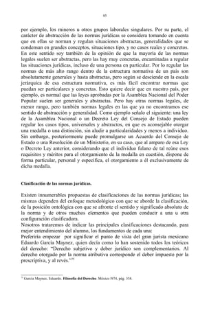 por ejemplo, los mineros u otros grupos laborales singulares. Por su parte, el
carácter de abstracción de las normas jurídicas se considera tomando en cuenta
que en ellas se norman y regulan situaciones abstractas, generalidades que se
condensan en grandes conceptos, situaciones tipo, y no casos reales y concretos.
En este sentido soy también de la opinión de que la mayoría de las normas
legales suelen ser abstractas, pero las hay muy concretas, encaminadas a regular
las situaciones jurídicas, incluso de una persona en particular. Por lo regular las
normas de más alto rango dentro de la estructura normativa de un país son
absolutamente generales y hasta abstractas, pero según se desciende en la escala
jerárquica de esa estructura normativa, es más fácil encontrar normas que
puedan ser particulares y concretas. Esto quiere decir que en nuestro país, por
ejemplo, es normal que las leyes aprobadas por la Asamblea Nacional del Poder
Popular suelen ser generales y abstractas. Pero hay otras normas legales, de
menor rango, pero también normas legales en las que ya no encontramos ese
sentido de abstracción y generalidad. Como ejemplo señalo el siguiente: una ley
de la Asamblea Nacional o un Decreto Ley del Consejo de Estado pueden
regular los casos tipos, universales y abstractos, en que es aconsejable otorgar
una medalla o una distinción, sin aludir a particularidades y menos a individuo.
Sin embargo, posteriormente puede promulgarse un Acuerdo del Consejo de
Estado o una Resolución de un Ministerio, en su caso, que al amparo de esa Ley
o Decreto Ley anterior, considerando que el individuo fulano de tal reúne esos
requisitos y méritos para el otorgamiento de la medalla en cuestión, dispone de
forma particular, personal y específica, el otorgamiento a él exclusivamente de
dicha medalla.
Clasificación de las normas jurídicas.
Existen innumerables propuestas de clasificaciones de las normas jurídicas; las
mismas dependen del enfoque metodológico con que se aborde la clasificación,
de la posición ontológica con que se afronte el sentido y significado absoluto de
la norma y de otros muchos elementos que pueden conducir a una u otra
configuración clasificadora.
Nosotros trataremos de indicar las principales clasificaciones destacando, para
mejor entendimiento del alumno, los fundamentos de cada una:
Preferiría empezar por significar el punto de vista del gran jurista mexicano
Eduardo García Maynez, quien decía como lo han sostenido todos los teóricos
del derecho: “Derecho subjetivo y deber jurídico son complementarios. Al
derecho otorgado por la norma atributiva corresponde el deber impuesto por la
prescriptiva, y al revés.”75
75
García Maynez, Eduardo. Filosofía del Derecho. México l974, pág. 358.
85
 