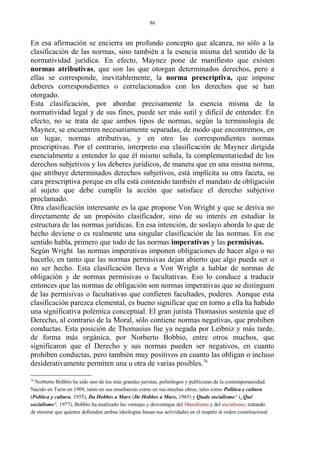 En esa afirmación se encierra un profundo concepto que alcanza, no sólo a la
clasificación de las normas, sino también a la esencia misma del sentido de la
normatividad jurídica. En efecto, Maynez pone de manifiesto que existen
normas atributivas, que son las que otorgan determinados derechos, pero a
ellas se corresponde, inevitablemente, la norma prescriptiva, que impone
deberes correspondientes o correlacionados con los derechos que se han
otorgado.
Esta clasificación, por abordar precisamente la esencia misma de la
normatividad legal y de sus fines, puede ser más sutil y difícil de entender. En
efecto, no se trata de que ambos tipos de normas, según la terminología de
Maynez, se encuentren necesariamente separadas, de modo que encontremos, en
un lugar, normas atributivas, y en otro las correspondientes normas
prescriptivas. Por el contrario, interpreto esa clasificación de Maynez dirigida
esencialmente a entender lo que él mismo señala, la complementariedad de los
derechos subjetivos y los deberes jurídicos, de manera que en una misma norma,
que atribuye determinados derechos subjetivos, está implícita su otra faceta, su
cara prescriptiva porque en ella está contenido también el mandato de obligación
al sujeto que debe cumplir la acción que satisface el derecho subjetivo
proclamado.
Otra clasificación interesante es la que propone Von Wright y que se deriva no
directamente de un propósito clasificador, sino de su interés en estudiar la
estructura de las normas jurídicas. En esa intención, de soslayo aborda lo que de
hecho deviene o es realmente una singular clasificación de las normas. En ese
sentido habla, primero que todo de las normas imperativas y las permisivas.
Según Wright las normas imperativas imponen obligaciones de hacer algo o no
hacerlo, en tanto que las normas permisivas dejan abierto que algo pueda ser o
no ser hecho. Esta clasificación lleva a Von Wright a hablar de normas de
obligación y de normas permisivas o facultativas. Eso lo conduce a traducir
entonces que las normas de obligación son normas imperativas que se distinguen
de las permisivas o facultativas que confieren facultades, poderes. Aunque esta
clasificación parezca elemental, es bueno significar que en torno a ella ha habido
una significativa polémica conceptual. El gran jurista Thomasius sostenía que el
Derecho, al contrario de la Moral, sólo contiene normas negativas, que prohiben
conductas. Esta posición de Thomasius fue ya negada por Leibniz y más tarde,
de forma más orgánica, por Norberto Bobbio, entre otros muchos, que
significaron que el Derecho y sus normas pueden ser negativos, en cuanto
prohiben conductas, pero también muy positivos en cuanto las obligan o incluso
desiderativamente permiten una u otra de varias posibles.76
76
Norberto Bobbio ha sido uno de los más grandes juristas, politólogos y publicistas de la contemporaneidad.
Nacido en Turín en 1909, tanto en sus enseñanzas como en sus muchas obras, tales como Política e cultura
(Política y cultura, 1955), Da Hobbes a Marx (De Hobbes a Marx, 1965) y Quale socialismo? (¿Qué
socialismo?, 1977), Bobbio ha analizado las ventajas y desventajas del liberalismo y del socialismo, tratando
de mostrar que quienes defienden ambas ideologías basan sus actividades en el respeto al orden constitucional
86
 