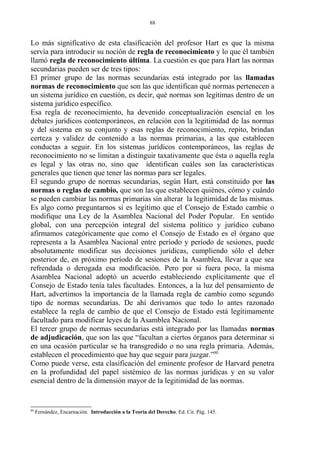 Lo más significativo de esta clasificación del profesor Hart es que la misma
servía para introducir su noción de regla de reconocimiento y lo que él también
llamó regla de reconocimiento última. La cuestión es que para Hart las normas
secundarias pueden ser de tres tipos:
El primer grupo de las normas secundarias está integrado por las llamadas
normas de reconocimiento que son las que identifican qué normas pertenecen a
un sistema jurídico en cuestión, es decir, qué normas son legítimas dentro de un
sistema jurídico específico.
Esa regla de reconocimiento, ha devenido conceptualización esencial en los
debates jurídicos contemporáneos, en relación con la legitimidad de las normas
y del sistema en su conjunto y esas reglas de reconocimiento, repito, brindan
certeza y validez de contenido a las normas primarias, a las que establecen
conductas a seguir. En los sistemas jurídicos contemporáneos, las reglas de
reconocimiento no se limitan a distinguir taxativamente que ésta o aquella regla
es legal y las otras no, sino que identifican cuáles son las características
generales que tienen que tener las normas para ser legales.
El segundo grupo de normas secundarias, según Hart, está constituido por las
normas o reglas de cambio, que son las que establecen quiénes, cómo y cuándo
se pueden cambiar las normas primarias sin alterar la legitimidad de las mismas.
Es algo como preguntarnos si es legítimo que el Consejo de Estado cambie o
modifique una Ley de la Asamblea Nacional del Poder Popular. En sentido
global, con una percepción integral del sistema político y jurídico cubano
afirmamos categóricamente que como el Consejo de Estado es el órgano que
representa a la Asamblea Nacional entre período y período de sesiones, puede
absolutamente modificar sus decisiones jurídicas, cumpliendo sólo el deber
posterior de, en próximo período de sesiones de la Asamblea, llevar a que sea
refrendada o derogada esa modificación. Pero por si fuera poco, la misma
Asamblea Nacional adoptó un acuerdo estableciendo explícitamente que el
Consejo de Estado tenía tales facultades. Entonces, a la luz del pensamiento de
Hart, advertimos la importancia de la llamada regla de cambio como segundo
tipo de normas secundarias. De ahí derivamos que todo lo antes razonado
establece la regla de cambio de que el Consejo de Estado está legítimamente
facultado para modificar leyes de la Asamblea Nacional.
El tercer grupo de normas secundarias está integrado por las llamadas normas
de adjudicación, que son las que “facultan a ciertos órganos para determinar si
en una ocasión particular se ha transgredido o no una regla primaria. Además,
establecen el procedimiento que hay que seguir para juzgar.”80
Como puede verse, esta clasificación del eminente profesor de Harvard penetra
en la profundidad del papel sistémico de las normas jurídicas y en su valor
esencial dentro de la dimensión mayor de la legitimidad de las normas.
80
Fernández, Encarnación. Introducción a la Teoría del Derecho. Ed. Cit. Pág. 145.
88
 