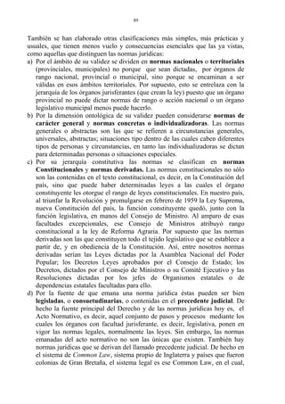 También se han elaborado otras clasificaciones más simples, más prácticas y
usuales, que tienen menos vuelo y consecuencias esenciales que las ya vistas,
como aquellas que distinguen las normas jurídicas:
a) Por el ámbito de su validez se dividen en normas nacionales o territoriales
(provinciales, municipales) no porque que sean dictadas, por órganos de
rango nacional, provincial o municipal, sino porque se encaminan a ser
válidas en esos ámbitos territoriales. Por supuesto, esto se entrelaza con la
jerarquía de los órganos jurisferantes (que crean la ley) puesto que un órgano
provincial no puede dictar normas de rango o acción nacional o un órgano
legislativo municipal menos puede hacerlo.
b) Por la dimensión ontológica de su validez pueden considerarse normas de
carácter general y normas concretas o individualizadoras. Las normas
generales o abstractas son las que se refieren a circunstancias generales,
universales, abstractas; situaciones tipo dentro de las cuales caben diferentes
tipos de personas y circunstancias, en tanto las individualizadoras se dictan
para determinadas personas o situaciones especiales.
c) Por su jerarquía constitutiva las normas se clasifican en normas
Constitucionales y normas derivadas. Las normas constitucionales no sólo
son las contenidas en el texto constitucional, es decir, en la Constitución del
país, sino que puede haber determinadas leyes a las cuales el órgano
constituyente les otorgue el rango de leyes constitucionales. En nuestro país,
al triunfar la Revolución y promulgarse en febrero de 1959 la Ley Suprema,
nueva Constitución del país, la función constituyente quedó, junto con la
función legislativa, en manos del Consejo de Ministro. Al amparo de esas
facultades excepcionales, ese Consejo de Ministros atribuyó rango
constitucional a la ley de Reforma Agraria. Por supuesto que las normas
derivadas son las que constituyen todo el tejido legislativo que se establece a
partir de, y en obediencia de la Constitución. Así, entre nosotros normas
derivadas serían las Leyes dictadas por la Asamblea Nacional del Poder
Popular; los Decretos Leyes aprobados por el Consejo de Estado; los
Decretos, dictados por el Consejo de Ministros o su Comité Ejecutivo y las
Resoluciones dictadas por los jefes de Organismos estatales o de
dependencias estatales facultadas para ello.
d) Por la fuente de que emana una norma jurídica éstas pueden ser bien
legisladas, o consuetudinarias, o contenidas en el precedente judicial. De
hecho la fuente principal del Derecho y de las normas jurídicas hoy es, el
Acto Normativo, es decir, aquel conjunto de pasos y procesos mediante los
cuales los órganos con facultad jurisferante, es decir, legislativa, ponen en
vigor las normas legales, normalmente las leyes. Sin embargo, las normas
emanadas del acto normativo no son las únicas que existen. También hay
normas jurídicas que se derivan del llamado precedente judicial. De hecho en
el sistema de Common Law, sistema propio de Inglaterra y países que fueron
colonias de Gran Bretaña, el sistema legal es ese Common Law, en el cual,
89
 