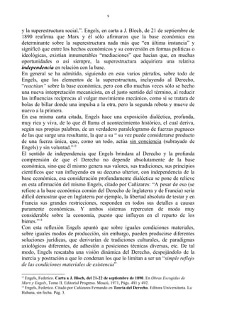 y la superestructura social.”. Engels, en carta a J. Bloch, de 21 de septiembre de
1890 reafirma que Marx y él sólo afirmaron que la base económica era
determinante sobre la superestructura nada más que “en última instancia” y
significó que entre los hechos económicos y su conversión en formas políticas o
ideológicas, existían innumerables “mediaciones” que hacían que, en muchas
oportunidades o así siempre, la superestructura adquiriera una relativa
independencia en relación con la base.
En general se ha admitido, siguiendo en esto varios párrafos, sobre todo de
Engels, que los elementos de la superestructura, incluyendo al Derecho,
“reactúan” sobre la base económica, pero con ello muchas veces sólo se hecho
una nueva interpretación mecanicista, en el justo sentido del término, al reducir
las influencias recíprocas al vulgar movimiento mecánico, como si se tratara de
bolas de billar donde una impulsa a la otra, pero la segunda rebota y mueve de
nuevo a la primera.
En esa misma carta citada, Engels hace una exposición dialéctica, profunda,
muy rica y viva, de lo que él llama el acontecimiento histórico, el cual deriva,
según sus propias palabras, de un verdadero paralelogramo de fuerzas pugnaces
de las que surge una resultante, la que a su “ su vez puede considerarse producto
de una fuerza única, que, como un todo, actúa sin conciencia (subrayado de
Engels) y sin voluntad.”13
El sentido de independencia que Engels brindara al Derecho y la profunda
comprensión de que el Derecho no depende absolutamente de la base
económica, sino que él mismo genera sus valores, sus tradiciones, sus principios
científicos que van influyendo en su decurso ulterior, con independencia de la
base económica, esa consideración profundamente dialéctica se pone de relieve
en esta afirmación del mismo Engels, citado por Cañizares: “A pesar de eso (se
refiere a la base económica común del Derecho de Inglaterra y de Francia) sería
difícil demostrar que en Inglaterra por ejemplo, la libertad absoluta de testar y en
Francia sus grandes restricciones, responden en todos sus detalles a causas
puramente económicas. Y ambos sistemas repercuten de modo muy
considerable sobre la economía, puesto que influyen en el reparto de los
bienes.”14
Con esta reflexión Engels apuntó que sobre iguales condiciones materiales,
sobre iguales modos de producción, sin embargo, pueden producirse diferentes
soluciones jurídicas, que derivarían de tradiciones culturales, de paradigmas
axiológicos diferentes, de adhesión a posiciones técnicas diversas, etc. De tal
modo, Engels rescataba una visión dinámica del Derecho, despojándolo de la
inercia y postración a que lo condenan los que lo limitan a ser un “simple reflejo
de las condiciones materiales de existencia”
13
Engels, Federico. Carta a J. Bloch, del 21-22 de septiembre de 1890. En Obras Escogidas de
Marx y Engels, Tomo II. Editorial Progreso. Moscú, 1971, Págs. 491 y 492.
14
Engels, Federico. Citado por Cañizares Fernando en Teoría del Derecho. Editora Universitaria. La
Habana, sin fecha. Pág. 3.
9
 