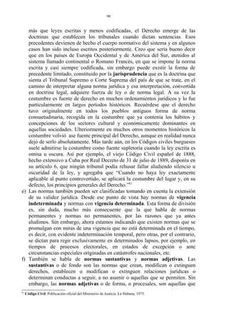 más que leyes escritas y menos codificadas, el Derecho emerge de las
doctrinas que establecen los tribunales cuando dictan sentencias. Esos
precedentes devienen de hecho el cuerpo normativo del sistema y en algunos
casos han sido incluso escritos posteriormente. Creo que sería bueno decir
que en los países de Europa Occidental y de América del Sur, atenidos al
sistema llamado continental o Romano Francés, en que se impone la norma
escrita y casi siempre codificada, sin embargo puede existir la forma de
precedente limitado, constituido por la jurisprudencia que es la doctrina que
sienta el Tribunal Supremo o Corte Suprema del país de que se trate, en el
camino de interpretar alguna norma jurídica y esa interpretación, convertida
en doctrina legal, adquiere fuerza de ley o de norma legal. A su vez la
costumbre es fuente de derecho en muchos ordenamientos jurídicos y lo fue
particularmente en largos períodos históricos. Recuérdese que el derecho
tuvo originalmente en todos los pueblos antiguos forma de norma
consuetudinaria, recogida en la costumbre que ya contenía los hábitos y
concepciones de los sectores cultural y económicamente dominantes en
aquellas sociedades. Ulteriormente en muchos otros momentos históricos la
costumbre volvió ase fuente principal del Derecho, aunque en realidad nunca
dejó de serlo absolutamente. Más tarde aún, en los Códigos civiles burgueses
suele admitirse la costumbre como fuente supletoria cuando la ley escrita es
omisa u oscura. Así por ejemplo, el viejo Código Civil español de 1888,
hecho extensivo a Cuba por Real Decreto de 31 de julio de 1889, disponía en
su artículo 6, que ningún tribunal podía rehusar fallar aludiendo silencio u
oscuridad de la ley, y agregaba que “Cuando no haya ley exactamente
aplicable al punto controvertido, se aplicará la costumbre del lugar y, en su
defecto, los principios generales del Derecho.”81
e) Las normas también pueden ser clasificadas tomando en cuenta la extensión
de su validez jurídica. Desde ese punto de vista hay normas de vigencia
indeterminada y normas con vigencia determinada. Esta forma de división
es, sin duda, mucho más consecuente que la que habla de normas
permanentes y normas no permanentes, por las razones que ya antes
aludimos. Sin embargo, ahora estamos indicando que existen normas que se
promulgan con miras de una vigencia que no está determinada en el tiempo,
es decir, con evidente indeterminación temporal, pero otras, por el contrario,
se dictan para regir exclusivamente en determinados lapsos, por ejemplo, en
tiempos de procesos electorales, en estados de excepción o ante
circunstancias especiales originadas en catástrofes nacionales, etc.
f) También se habla de normas sustantivas y normas adjetivas. Las
sustantivas o de fondo son las normas que crean, modifican o extinguen
derechos, establecen o modifican o extinguen relaciones jurídicas o
determinan conductas a seguir, a no asumir o aquellas que se permiten. Sin
embargo, las normas adjetivas o de forma, o procesales, son aquellas que
81
Código Civil. Publicación oficial del Ministerio de Justicia. La Habana, 1975.
90
 