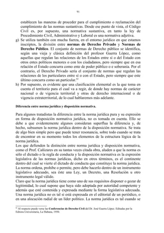 establecen las maneras de proceder para el cumplimiento o reclamación del
cumplimiento de las normas sustantivas. Desde ese punto de vista, el Código
Civil es, por supuesto, una normativa sustantiva, en tanto la ley de
Procedimiento Civil, Administrativo y Laboral es una normativa adjetiva.
g) Se utiliza también con mucha fuerza, en el entorno jurídico en que estamos
inscriptos, la división entre normas de Derecho Privado y Normas de
Derecho Público. El conjunto de normas de Derecho público se identifica,
según una vieja y clásica definición del profesor Guerra López, como
aquellas que regulan las relaciones de los Estados entre sí o del Estado con
otros entes políticos menores o con los ciudadanos, pero siempre que en esa
relación el Estado concurra como ente de poder público o e soberanía. Por el
contrario, el Derecho Privado sería el conjunto de normas que regulan las
relaciones de los particulares entre sí o con el Estado, pero siempre que este
último concurra como un particular.82
h) Por supuesto, es evidente que una clasificación elemental es la que toma en
cuenta el territorio para el cual va a regir, de donde hay normas de carácter
nacional o de vigencia territorial y otras de derecho internacional o de
vigencia extraterritorial, de lo cual hablaremos más adelante.
Diferencia entre norma jurídica y disposición normativa.
Para algunos tratadistas la diferencia entre la norma jurídica pura y su expresión
en forma de disposición normativa jurídica, no es tomada en cuenta. Ello se
debe a que evidentemente algunos consideran superflua la diferencia y, de
hecho, subsumen la norma jurídica dentro de la disposición normativa. Se trata
de algo bien simple pero que puede tener resonancia, sobre todo cuando se trata
de encontrar en su momento todos los elementos de la estructura lógica de la
norma jurídica.
Los que defienden la distinción entre norma jurídica y disposición normativa,
como el Prof. Cañizares en su tantas veces citada obra, aluden a que la norma es
sólo el dictado o la regla de conducta y la disposición normativa es la expresión
legislativa de las normas jurídicas, dicho en otros términos, es el continente
dentro del cual se vierte el dictado de conducta que constituye la norma jurídica.
La norma ordena, prohibe o permite, pero debe hacerlo dentro de un instrumento
legislativo adecuado, sea éste una Ley, un Decreto, una Resolución u otro
instrumento legal válido.
Claro que la norma jurídica tiene como uno de sus requisitos disponer o gozar de
legitimidad, lo cual supone que haya sido adoptada por autoridad competente y
además que esté contenida y expresada mediante la forma legislativa adecuada.
Una norma jurídica no es tal si está expresada en el editorial de un periódico, o
en una alocución radial de un líder político. La norma jurídica es tal cuando se
82
Al respecto puede verse las Conferencias de Derecho Civil del Dr. José Guerra López. Editadas por la
Editora Universitaria, La Habana, 1950.
91
 