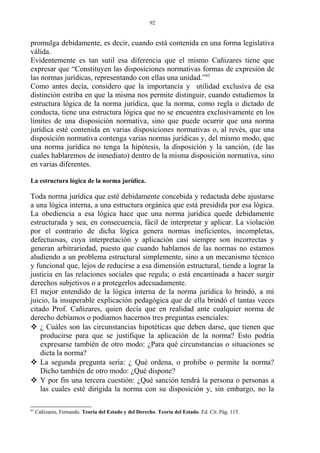 promulga debidamente, es decir, cuando está contenida en una forma legislativa
válida.
Evidentemente es tan sutil esa diferencia que el mismo Cañizares tiene que
expresar que “Constituyen las disposiciones normativas formas de expresión de
las normas jurídicas, representando con ellas una unidad.”83
Como antes decía, considero que la importancia y utilidad exclusiva de esa
distinción estriba en que la misma nos permite distinguir, cuando estudiemos la
estructura lógica de la norma jurídica, que la norma, como regla o dictado de
conducta, tiene una estructura lógica que no se encuentra exclusivamente en los
límites de una disposición normativa, sino que puede ocurrir que una norma
jurídica esté contenida en varias disposiciones normativas o, al revés, que una
disposición normativa contenga varias normas jurídicas y, del mismo modo, que
una norma jurídica no tenga la hipótesis, la disposición y la sanción, (de las
cuales hablaremos de inmediato) dentro de la misma disposición normativa, sino
en varias diferentes.
La estructura lógica de la norma jurídica.
Toda norma jurídica que esté debidamente concebida y redactada debe ajustarse
a una lógica interna, a una estructura orgánica que está presidida por esa lógica.
La obediencia a esa lógica hace que una norma jurídica quede debidamente
estructurada y sea, en consecuencia, fácil de interpretar y aplicar. La violación
por el contrario de dicha lógica genera normas ineficientes, incompletas,
defectuosas, cuya interpretación y aplicación casi siempre son incorrectas y
generan arbitrariedad, puesto que cuando hablamos de las normas no estamos
aludiendo a un problema estructural simplemente, sino a un mecanismo técnico
y funcional que, lejos de reducirse a esa dimensión estructural, tiende a lograr la
justicia en las relaciones sociales que regula; o está encaminada a hacer surgir
derechos subjetivos o a protegerlos adecuadamente.
El mejor entendido de la lógica interna de la norma jurídica lo brindó, a mi
juicio, la insuperable explicación pedagógica que de ella brindó el tantas veces
citado Prof. Cañizares, quien decía que en realidad ante cualquier norma de
derecho debíamos o podíamos hacernos tres preguntas esenciales:
 ¿ Cuáles son las circunstancias hipotéticas que deben darse, que tienen que
producirse para que se justifique la aplicación de la norma? Esto podría
expresarse también de otro modo: ¿Para qué circunstancias o situaciones se
dicta la norma?
 La segunda pregunta sería: ¿ Qué ordena, o prohibe o permite la norma?
Dicho también de otro modo: ¿Qué dispone?
 Y por fin una tercera cuestión: ¿Qué sanción tendrá la persona o personas a
las cuales esté dirigida la norma con su disposición y, sin embargo, no la
83
Cañizares, Fernando. Teoría del Estado y del Derecho. Teoría del Estado. Ed. Cit. Pág. 115.
92
 