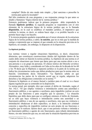 cumplan? Dicho de otro modo más simple: ¿ Qué sanciona o prescribe la
norma para quien la incumple?
Del hilo conductor de esas preguntas y sus respuestas emerge la que antes se
aludió y llamamos “lógica interior de la norma jurídica.”
Entonces podríamos indicar que la primera pregunta debe responderla la
llamada hipótesis jurídica; la segunda pregunta se respondería con el otro
elemento de la estructura lógica de la norma jurídica que es la llamada
disposición, en la cual se establece el mandato jurídico, el imperativo que
contiene la norma, es decir, se ordena hacer algo, o se prohibe hacerlo o se
permite hacer algo o no hacerlo.
Y la tercera pregunta quedaría respondida por el tercer elemento de la estructura
lógica de la norma jurídica, a saber, la sanción, que no es más que la medida de
castigo o reprensión que se impone al que estando en la situación prevista en la
hipótesis, no cumple, sin embargo, lo dispuesto en la disposición.
La hipótesis jurídica.
Las normas vienen a regular situaciones hipotéticas, es decir, situaciones
abstractas, que constituyen construcciones ideales del legislador dentro de las
cuales debe entrar en función la norma jurídica. La hipótesis de una norma es el
conjunto de situaciones que tienen que darse para que una norma afecte o no a
una persona o a un grupo de personas. El clásico teórico del Derecho soviético
Alexandrov, muy leído y considerado en Cuba en los años de la década de los 60
y los 70 decía que la Hipótesis o supuesto jurídico es la parte de la norma que
indica las circunstancias reales que deben producirse para que la norma entre en
función. Literalmente decía Alexandrov: “La hipótesis señala en qué
circunstancias las partes de la relación social que se regula, adquieren los
derechos y las obligaciones contenidos en la norma.”84
Entonces la hipótesis es el marco factual o jurídico para el cual se va a hacer
alguna regulación que se contendrá en la disposición.
La norma penal, por ejemplo, dice que comete el delito de Atentado, según el
Art. 142.1. “El que emplee violencia o intimidación contra una autoridad o
funcionario público, o sus agentes o auxiliares, para impedirles realizar un acto
propio de sus funciones o para exigirles que lo ejecuten...” La situación
hipotética que debe darse para que se configure entonces el delito de Atentado,
no es sólo que haya violencia o intimidación contra una autoridad o un
funcionario público, o uno de sus agentes o auxiliares, sino que esa violencia o
intimidación obedezcan al dolo específico, es decir, a la intención criminal
concreta y específica de impedirles realizar un acto propio de sus funciones o
exigirles que lo realicen. Quiere decir, que si una persona violenta o intimida a
un funcionario público o agente de este funcionario, para robarle determinados
bienes, sin más intención que esa, no está ante la situación hipotética prevista en
84
Citado por Cañizares. Ob. Cit. Pág. 122.
93
 