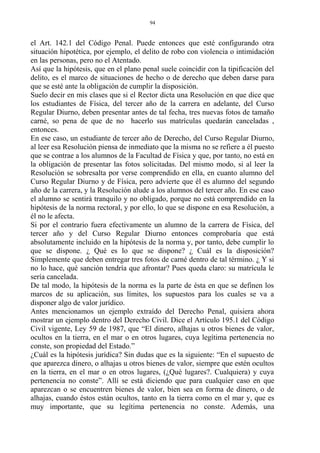 el Art. 142.1 del Código Penal. Puede entonces que esté configurando otra
situación hipotética, por ejemplo, el delito de robo con violencia o intimidación
en las personas, pero no el Atentado.
Así que la hipótesis, que en el plano penal suele coincidir con la tipificación del
delito, es el marco de situaciones de hecho o de derecho que deben darse para
que se esté ante la obligación de cumplir la disposición.
Suelo decir en mis clases que si el Rector dicta una Resolución en que dice que
los estudiantes de Física, del tercer año de la carrera en adelante, del Curso
Regular Diurno, deben presentar antes de tal fecha, tres nuevas fotos de tamaño
carné, so pena de que de no hacerlo sus matrículas quedarán canceladas ,
entonces.
En ese caso, un estudiante de tercer año de Derecho, del Curso Regular Diurno,
al leer esa Resolución piensa de inmediato que la misma no se refiere a él puesto
que se contrae a los alumnos de la Facultad de Física y que, por tanto, no está en
la obligación de presentar las fotos solicitadas. Del mismo modo, si al leer la
Resolución se sobresalta por verse comprendido en ella, en cuanto alumno del
Curso Regular Diurno y de Física, pero advierte que él es alumno del segundo
año de la carrera, y la Resolución alude a los alumnos del tercer año. En ese caso
el alumno se sentirá tranquilo y no obligado, porque no está comprendido en la
hipótesis de la norma rectoral, y por ello, lo que se dispone en esa Resolución, a
él no le afecta.
Si por el contrario fuera efectivamente un alumno de la carrera de Física, del
tercer año y del Curso Regular Diurno entonces comprobaría que está
absolutamente incluido en la hipótesis de la norma y, por tanto, debe cumplir lo
que se dispone. ¿ Qué es lo que se dispone? ¿ Cuál es la disposición?
Simplemente que deben entregar tres fotos de carné dentro de tal término. ¿ Y si
no lo hace, qué sanción tendría que afrontar? Pues queda claro: su matrícula le
sería cancelada.
De tal modo, la hipótesis de la norma es la parte de ésta en que se definen los
marcos de su aplicación, sus límites, los supuestos para los cuales se va a
disponer algo de valor jurídico.
Antes mencionamos un ejemplo extraído del Derecho Penal, quisiera ahora
mostrar un ejemplo dentro del Derecho Civil. Dice el Artículo 195.1 del Código
Civil vigente, Ley 59 de 1987, que “El dinero, alhajas u otros bienes de valor,
ocultos en la tierra, en el mar o en otros lugares, cuya legítima pertenencia no
conste, son propiedad del Estado.”
¿Cuál es la hipótesis jurídica? Sin dudas que es la siguiente: “En el supuesto de
que aparezca dinero, o alhajas u otros bienes de valor, siempre que estén ocultos
en la tierra, en el mar o en otros lugares, (¿Qué lugares?. Cualquiera) y cuya
pertenencia no conste”. Allí se está diciendo que para cualquier caso en que
aparezcan o se encuentren bienes de valor, bien sea en forma de dinero, o de
alhajas, cuando éstos están ocultos, tanto en la tierra como en el mar y, que es
muy importante, que su legítima pertenencia no conste. Además, una
94
 