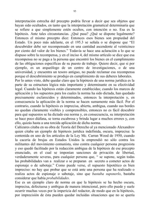 interpretación estrecha del precepto podría llevar a decir que sea objetos que
hayan sido ocultados, en tanto que la interpretación gramatical determinaría que
se refiere a que simplemente estén ocultos, con intención o no. Esa es la
hipótesis. Ante tales circunstancias. ¿Qué pasa? ¿Qué se dispone legalmente?
Entonces el mismo precepto dice: Entonces esos bienes son propiedad del
Estado. Un poco más adelante, en el 195.3 se señala o se dispone que “El
descubridor debe ser recompensado en una cantidad ascendente al veinticinco
por ciento del valor de los bienes.” Todavía se hace una aclaración a lo que se
dispuso sobre la recompensa, y en el inciso 4, del mismo artículo se dice que esa
recompensa no se paga a la persona que encontró los bienes en el cumplimiento
de las obligaciones específicas de su puesto de trabajo. Quiere decir, que si por
ejemplo, es un arqueólogo de un centro de investigaciones, o de una
universidad, y encuentra un tesoro antiguo, no puede reclamar esa recompensa
porque el descubrimiento se produjo en cumplimiento de sus deberes laborales.
Por lo antes visto, debe quedar claro que la hipótesis de una norma jurídica es la
parte de su estructura lógica más importante y determinante en su efectividad
legal. Cuando las hipótesis están claramente establecidas; cuando los marcos de
aplicación y los supuestos para los cuales la norma ha sido dictada, han quedado
precisamente esclarecidos y determinados, entonces la interpretación y, en
consecuencia la aplicación de la norma se hacen sumamente más fácil. Por el
contrario, cuando la hipótesis es imprecisa, abierta, ambigua, cuando sus bordes
no quedan claramente visibles y comprensibles, entonces no es fácil descubrir
para qué supuestos se ha dictado esa norma y, en consecuencia, su interpretación
se hace poco diáfana, se torna escabrosa y brinda lugar a muchos errores y, con
ello, quizás hasta a una torcida aplicación de dicha norma.
Cañizares citaba en su obra de Teoría del Derecho al ya mencionado Alexandrov
quien citaba un ejemplo de hipótesis jurídica indefinida, oscura, imprecisa: la
contenida en uno de los artículos de la Ley Mc. Carran Wood de 1950, cuando
la cacería de brujas en Estados Unidos la emprendió no sólo contra los
militantes del movimiento comunista, sino contra cualquier persona progresista
y eso quedó facilitado por la redacción ambigua de la hipótesis de ese precepto
enunciado, en el cual se imponían sanciones de privación de libertad,
verdaderamente severas, para cualquier persona que, “ se supone, según todas
las probabilidades van a realizar o se preparan en secreto a cometer actos de
espionaje o de sabotaje.” Como puede verse, el supuesto hipotético es bien
impreciso: no hay que probar que se está ante una persona que ha realizado o
realiza actos de espionaje o sabotaje, sino que bastaba suponerlo, bastaba
considerar que había probabilidades.
Ese es un ejemplo claro de norma en que la hipótesis se ha hecho oscura,
imprecisa, defectuosa y ambigua de manera intencional, pero ello puede y suele
ocurrir muchas veces por la impericia del redactor, de modo que en la hipótesis,
por imprecisión de ésta pueden quedar incluidas situaciones que no se quería
95
 