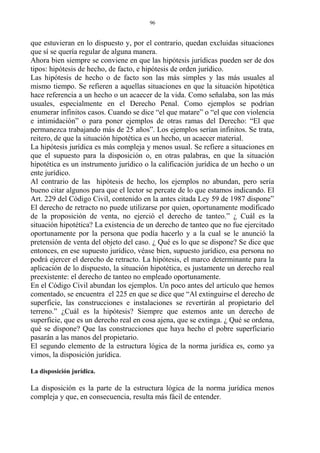 que estuvieran en lo dispuesto y, por el contrario, quedan excluidas situaciones
que sí se quería regular de alguna manera.
Ahora bien siempre se conviene en que las hipótesis jurídicas pueden ser de dos
tipos: hipótesis de hecho, de facto, e hipótesis de orden jurídico.
Las hipótesis de hecho o de facto son las más simples y las más usuales al
mismo tiempo. Se refieren a aquellas situaciones en que la situación hipotética
hace referencia a un hecho o un acaecer de la vida. Como señalaba, son las más
usuales, especialmente en el Derecho Penal. Como ejemplos se podrían
enumerar infinitos casos. Cuando se dice “el que matare” o “el que con violencia
e intimidación” o para poner ejemplos de otras ramas del Derecho: “El que
permanezca trabajando más de 25 años”. Los ejemplos serían infinitos. Se trata,
reitero, de que la situación hipotética es un hecho, un acaecer material.
La hipótesis jurídica es más compleja y menos usual. Se refiere a situaciones en
que el supuesto para la disposición o, en otras palabras, en que la situación
hipotética es un instrumento jurídico o la calificación jurídica de un hecho o un
ente jurídico.
Al contrario de las hipótesis de hecho, los ejemplos no abundan, pero sería
bueno citar algunos para que el lector se percate de lo que estamos indicando. El
Art. 229 del Código Civil, contenido en la antes citada Ley 59 de 1987 dispone”
El derecho de retracto no puede utilizarse por quien, oportunamente modificado
de la proposición de venta, no ejerció el derecho de tanteo.” ¿ Cuál es la
situación hipotética? La existencia de un derecho de tanteo que no fue ejercitado
oportunamente por la persona que podía hacerlo y a la cual se le anunció la
pretensión de venta del objeto del caso. ¿ Qué es lo que se dispone? Se dice que
entonces, en ese supuesto jurídico, véase bien, supuesto jurídico, esa persona no
podrá ejercer el derecho de retracto. La hipótesis, el marco determinante para la
aplicación de lo dispuesto, la situación hipotética, es justamente un derecho real
preexistente: el derecho de tanteo no empleado oportunamente.
En el Código Civil abundan los ejemplos. Un poco antes del artículo que hemos
comentado, se encuentra el 225 en que se dice que “Al extinguirse el derecho de
superficie, las construcciones e instalaciones se revertirán al propietario del
terreno.” ¿Cuál es la hipótesis? Siempre que estemos ante un derecho de
superficie, que es un derecho real en cosa ajena, que se extinga. ¿ Qué se ordena,
qué se dispone? Que las construcciones que haya hecho el pobre superficiario
pasarán a las manos del propietario.
El segundo elemento de la estructura lógica de la norma jurídica es, como ya
vimos, la disposición jurídica.
La disposición jurídica.
La disposición es la parte de la estructura lógica de la norma jurídica menos
compleja y que, en consecuencia, resulta más fácil de entender.
96
 