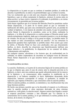 La disposición es la parte en que se contiene el mandato jurídico, la orden de
derecho; la prohibición, la orden o la permisibilidad a que se refiere la norma.
Una vez esclarecido que se está ante una situación subsumida en la situación
hipotética a que se refiere justamente la hipótesis, entonces la norma entra en
plena acción y se hace cierto e imperativo lo ordenado, lo prohibido o, en ciertas
circunstancias, lo permitido por la norma jurídica.
Sería bueno significar que en el terreno del Derecho Penal los penalistas suelen
llamar disposición, a la parte de la norma penal en que se encuentra la
tipificación del delito, que para una consideración general sería, en puridad de
verdad, la hipótesis. A mi manera de entender este asunto, lo que los penalistas
suelen llamar la disposición la considero, como ya he dicho, realmente la
hipótesis, y la falta de la disposición se explica porque el Derecho penal suele
tenerla normalmente implícita, dado que es normativa punitiva y no un decálogo
de virtudes. De ahí que el código o la ley penal no digan: “se prohibe matar. El
que matare en tales circunstancias tendrá tal sanción.” En esa estructura la
disposición quedaría bien explicitada: se prohibe matar. Pero ocurre que como
he dicho, el Derecho Penal no hace esos predicados sino que directamente
tipifica, es decir, describe las situaciones que hipotéticamente tipifican una
figura delictiva y la prohibición, la disposición de no cometer tal delito,
evidentemente está implícita.
De cualquier manera, advertimos a los lectores que, de conformidad con lo
señalado, no deben sorprenderse de encontrar en cualquier texto de Derecho
Penal, llamar disposición a lo que nosotros hemos aquí caracterizado como
hipótesis.
La sanción jurídica; sus clases.
La sanción, finalmente, es la parte de la estructura lógica de la norma jurídica en
la que se dispone que, para el caso de estarse ante la situación prevista en la
hipótesis, es decir, ante una conducta que quede subsumida dentro de los marcos
de la hipótesis y, en consecuencia, deba cumplirse lo establecido en la
disposición y, no haberse cumplido, es decir, habiéndose desacatado dicha
disposición, entonces corresponde el castigo, el quebranto, la medida de
represión, que impone el Derecho y que conocemos como la sanción jurídica.
Sobre la sanción jurídica, su carácter, su naturaleza y sus clasificaciones hay una
larga literatura jurídica.
De hecho una primera cuestión que se ha discutido al respecto es la diferencia
entre la sanción jurídica y otras sanciones derivadas de otros sistemas
normativos, verbi gratia, la sanción moral. Algunos autores han llegado a asumir
al respecto posiciones extremas y han afirmado que “La sanción es lo
característico de la norma jurídica, es lo que diferencia la norma jurídica de la
técnica, de la moral y la religiosa.”85
85
Cutuolo, Vicente O. del Introducción al Estudio Derecho. Editorial Perrot. Buenos Aires. 1955. Capítulo V.
97
 