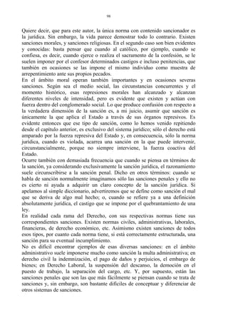Quiere decir, que para este autor, la única norma con contenido sancionador es
la jurídica. Sin embargo, la vida parece demostrar todo lo contrario. Existen
sanciones morales, y sanciones religiosas. En el segundo caso son bien evidentes
y conocidas: basta pensar que cuando al católico, por ejemplo, cuando se
confiesa, es decir, cuando ejerce o realiza el sacramento de la confesión, se le
suelen imponer por el confesor determinados castigos e incluso penitencias, que
también en ocasiones se las impone el mismo individuo como muestra de
arrepentimiento ante sus propios pecados.
En el ámbito moral operan también importantes y en ocasiones severas
sanciones. Según sea el medio social, las circunstancias concurrentes y el
momento histórico, esas represiones morales han alcanzado y alcanzan
diferentes niveles de intensidad, pero es evidente que existen y actúan con
fuerza dentro del conglomerado social. Lo que produce confusión con respecto a
la verdadera dimensión de la sanción es, a mi juicio, asumir que sanción es
únicamente la que aplica el Estado a través de sus órganos represivos. Es
evidente entonces que ese tipo de sanción, como lo hemos venido repitiendo
desde el capítulo anterior, es exclusivo del sistema jurídico; sólo el derecho está
amparado por la fuerza represiva del Estado y, en consecuencia, sólo la norma
jurídica, cuando es violada, acarrea una sanción en la que puede intervenir,
circunstancialmente, porque no siempre interviene, la fuerza coactiva del
Estado.
Ocurre también con demasiada frecuencia que cuando se piensa en términos de
la sanción, ya considerando exclusivamente la sanción jurídica, el razonamiento
suele circunscribirse a la sanción penal. Dicho en otros términos: cuando se
habla de sanción normalmente imaginamos sólo las sanciones penales y ello no
es cierto ni ayuda a adquirir un claro concepto de la sanción jurídica. Si
apelamos al simple diccionario, advertiremos que se define como sanción el mal
que se deriva de algo mal hecho; o, cuando se refiere ya a una definición
absolutamente jurídica, el castigo que se impone por el quebrantamiento de una
ley.
En realidad cada rama del Derecho, con sus respectivas normas tiene sus
correspondientes sanciones. Existen normas civiles, administrativas, laborales,
financieras, de derecho económico, etc. Asimismo existen sanciones de todos
esos tipos, por cuanto cada norma tiene, si está correctamente estructurada, una
sanción para su eventual incumplimiento.
No es difícil encontrar ejemplos de esas diversas sanciones: en el ámbito
administrativo suele imponerse mucho como sanción la multa administrativa; en
derecho civil la indemnización, el pago de daños y perjuicios, el embargo de
bienes; en Derecho Laboral, la suspensión del descanso, la democión en el
puesto de trabajo, la separación del cargo, etc. Y, por supuesto, están las
sanciones penales que son las que más fácilmente se piensan cuando se trata de
sanciones y, sin embargo, son bastante difíciles de conceptuar y diferenciar de
otros sistemas de sanciones.
98
 